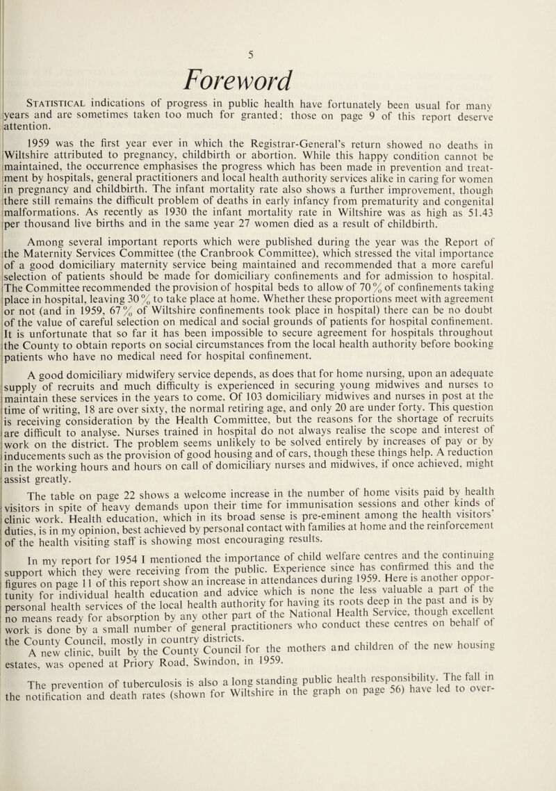 Foreword Statistical indications of progress in public health have fortunately been usual for many years and are sometimes taken too much for granted; those on page 9 of this report deserve attention. 1959 was the first year ever in which the Registrar-General’s return showed no deaths in (Wiltshire attributed to pregnancy, childbirth or abortion. While this happy condition cannot be maintained, the occurrence emphasises the progress which has been made in prevention and treat¬ ment by hospitals, general practitioners and local health authority services alike in caring for women in pregnancy and childbirth. The infant mortality rate also shows a further improvement, though there still remains the difficult problem of deaths in early infancy from prematurity and congenital malformations. As recently as 1930 the infant mortality rate in Wiltshire was as high as 51.43 per thousand live births and in the same year 27 women died as a result of childbirth. Among several important reports which were published during the year was the Report of the Maternity Services Committee (the Cranbrook Committee), which stressed the vital importance of a good domiciliary maternity service being maintained and recommended that a more careful selection of patients should be made for domiciliary confinements and for admission to hospital. iThe Committee recommended the provision of hospital beds to allow of 70% of confinements taking place in hospital, leaving 30% to take place at home. Whether these proportions meet with agreement or not (and in 1959, 67% of Wiltshire confinements took place in hospital) there can be no doubt of the value of careful selection on medical and social grounds of patients for hospital confinement. It is unfortunate that so far it has been impossible to secure agreement for hospitals throughout the County to obtain reports on social circumstances from the local health authority before booking patients who have no medical need for hospital confinement. A good domiciliary midwifery service depends, as does that for home nursing, upon an adequate supply of recruits and much difficulty is experienced in securing young midwives and nurses to maintain these services in the years to come. Of 103 domiciliary midwives and nurses in post at the time of writing, 18 are over sixty, the normal retiring age, and only 20 are under forty. This question is receiving consideration by the Health Committee, but the reasons for the shortage of recruits are difficult to analyse. Nurses trained in hospital do not always realise the scope and interest of work on the district. The problem seems unlikely to be solved entirely by increases of pay or by -inducements such as the provision of good housing and of cars, though these things help. A i eduction in the working hours and hours on call of domiciliary nurses and midwives, if once achieved, might assist greatly. The table on page 22 shows a welcome increase in the number of home visits paid by health visitors in spite of heavy demands upon their time for immunisation sessions and other kinds of j clinic work. Health education, which in its broad sense is pre-eminent among the health visitors duties, is in my opinion, best achieved by personal contact with families at home and the reinforcement of the health visiting staff is showing most encouraging results. In my report for 1954 I mentioned the importance of child welfare centres and the continuing .upport which they were receiving from the public. Experience since has confirmed this and the lgures on paae 11 of this report show an increase in attendances during 1959. Heie is anothei oppoi- unity for individual health education and advice which is none the less valuable a part of the personal health services of the local health authority for having its roots deep in the past and i io means ready for absorption by any other part of the National Health Service, though excel en vork is done by a small number of general practitioners who conduct these centies on behalf ot 116 CAnew dul!cCbur%the County Coundl'for the mothers and children of the new housing estates, was opened at Priory Road, Swindon, in 1959. The prevention of tuberculosis is also a long standing public healt^ responsibility JheMm ;he notification and death rates (shown for Wiltshire in the graph on page 56) have led to o