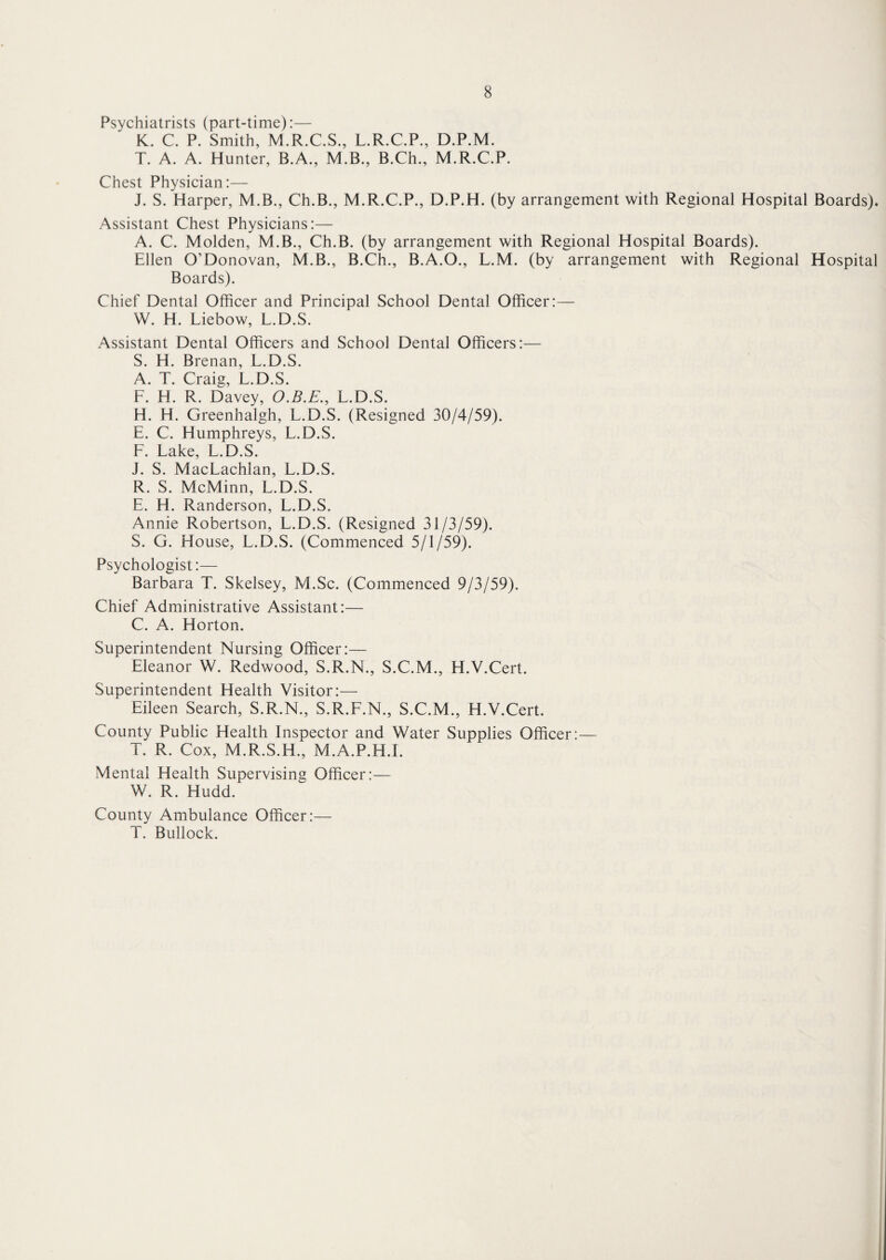 Psychiatrists (part-time):— K. C. P. Smith, M.R.C.S., L.R.C.P., D.P.M. T. A. A. Hunter, B.A., M.B., B.Ch., M.R.C.P. Chest Physician:— J. S. Harper, M.B., Ch.B., M.R.C.P., D.P.H. (by arrangement with Regional Hospital Boards). Assistant Chest Physicians:— A. C. Molden, M.B., Ch.B. (by arrangement with Regional Hospital Boards). Ellen O’Donovan, M.B., B.Ch., B.A.O., L.M. (by arrangement with Regional Hospital Boards). Chief Dental Officer and Principal School Dental Officer:— W. H. Liebow, L.D.S. Assistant Dental Officers and School Dental Officers:— S. H. Brenan, L.D.S. A. T. Craig, L.D.S. F. H. R. Davey, O.B.E., L.D.S. H. H. Greenhalgh, L.D.S. (Resigned 30/4/59). E. C. Humphreys, L.D.S. F. Lake, L.D.S. J. S. MacLachlan, L.D.S. R. S. McMinn, L.D.S. E. H. Randerson, L.D.S. Annie Robertson, L.D.S. (Resigned 31/3/59). S. G. House, L.D.S. (Commenced 5/1/59). Psychologist:— Barbara T. Skelsey, M.Sc. (Commenced 9/3/59). Chief Administrative Assistant:— C. A. Horton. Superintendent Nursing Officer:— Eleanor W. Redwood, S.R.N., S.C.M., H.V.Cert. Superintendent Health Visitor:— Eileen Search, S.R.N., S.R.F.N., S.C.M., H.V.Cert. County Public Health Inspector and Water Supplies Officer:— T. R. Cox, M.R.S.H., M.A.P.H.I. Mental Health Supervising Officer:— W. R. Hudd. County Ambulance Officer:— T. Bullock.