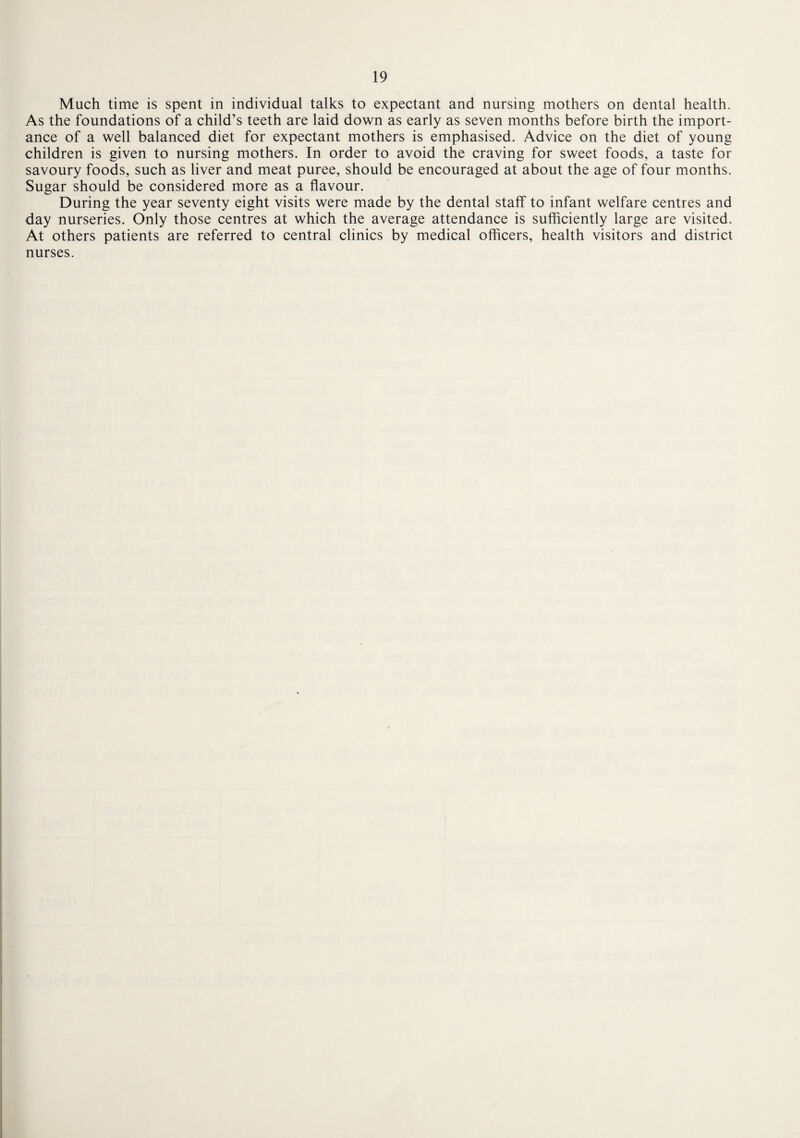 Much time is spent in individual talks to expectant and nursing mothers on dental health. As the foundations of a child’s teeth are laid down as early as seven months before birth the import¬ ance of a well balanced diet for expectant mothers is emphasised. Advice on the diet of young children is given to nursing mothers. In order to avoid the craving for sweet foods, a taste for savoury foods, such as liver and meat puree, should be encouraged at about the age of four months. Sugar should be considered more as a flavour. During the year seventy eight visits were made by the dental staff to infant welfare centres and day nurseries. Only those centres at which the average attendance is sufficiently large are visited. At others patients are referred to central clinics by medical officers, health visitors and district nurses.