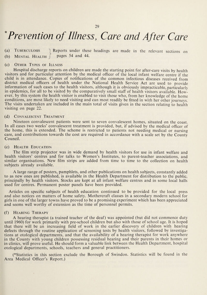 'Prevention of Illness, Care and After Care (a) (b) Tuberculosis Mental Health 1 Reports under these headings are made in the relevant sections j pages 54 and 44. on (c) Other Types of Illness Hospital discharge reports on children are made the starting point for after-care visits by health visitors and for particular attention by the medical officer of the local infant welfare centre if the child is in attendance. Copies of notifications of the common infectious diseases received from district medical officers of health under the National Health Service Act are used to provide information of such cases to the health visitors, although it is obviously impracticable, particularly in epidemics, for all to be visited by the comparatively small staff of health visitors available. How¬ ever, by this system the health visitor is enabled to visit those who, from her knowledge of the home conditions, are most likely to need visiting and can most readily be fitted in with her other journeys. The visits undertaken are included in the main total of visits given in the section relating to health visiting on page 22. (d) Convalescent Treatment Nineteen convalescent patients were sent to seven convalescent homes, situated on the coast. In all cases two weeks’ convalescent treatment is provided, but, if advised by the medical officer of the home, this is extended. The scheme is restricted to patients not needing medical or nursing care, and contributions towards the cost are required in accordance with a scale set by the County Council. (e) Health Education The film strip projector was in wide demand by health visitors for use in infant welfare and health visitors’ centres and for talks to Women’s Institutes, to parent-teacher associations, and similar organisations. New film strips are added from time to time to the collection on health subjects already available. A large range of posters, pamphlets, and other publications on health subjects, constantly added to as new ones are published, is available in the Health Department for distribution to the public, principally by health visitors. Stocks are kept at all infant welfare centres and in some local halls used for centres. Permanent poster panels have been provided. Articles on specific subjects of health education continued to be provided for the local press and also notices on matters of home safety. Mothercraft classes in a secondary modern school for girls in one of the larger towns have proved to be a promising experiment which has been appreciated and seems well worthy of extension as the time of personnel permits. (f) Hearing Therapy A hearing therapist (a trained teacher of the deaf) was appointed (but did not commence duty until 1960) for work primarily with pre-school children but also with those of school age. It is hoped that there will be an increasing field of work in the earlier discovery of children with hearing defects through the routine application of screening tests by health visitors, followed by investiga¬ tions at otological departments, and that the availability of a hearing therapist for work anywhere in the County with young children possessing residual hearing and their parents in their homes or in clinics, will prove useful. He should form a valuable link between the Health Department, hospital otological departments, schools, teachers and general practitioners. (^Statistics in this section exclude the Borough of Swindon. Statistics will be found in the Area Medical Officer’s Report.)