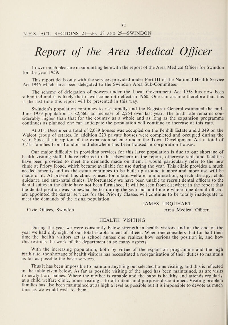 N.H.S. ACT, SECTIONS 21—26, 28 and 29—SWINDON Report of the Area Medical Officer I have much pleasure in submitting herewith the report of the Area Medical Officer for Swindon for the year 1959. This report deals only with the services provided under Part III of the National Health Service Act 1946 which have been delegated to the Swindon Area Sub-Committee. The scheme of delegation of powers under the Local Government Act 1958 has now been submitted and it is likely that it will come into effect in 1960. One can assume therefore that this is the last time this report will be presented in this way. Swindon’s population continues to rise rapidly and the Registrar General estimated the mid- June 1959 population as 82,660, an increase of 2,254 over last year. The birth rate remains con¬ siderably higher than that for the country as a whole and as long as the expansion programme continues as planned one can anticipate the population will continue to increase at this rate. At 31st December a total of 2,089 houses was occupied on the Penhill Estate and 3,049 on the Walcot group of estates. In addition 220 private houses were completed and occupied during the year. Since the inception of the expansion scheme under the Town Development Act a total of 3,715 families from London and elsewhere has been housed in corporation houses. Our major difficulty in providing services for this large population is due to our shortage of health visiting staff. I have referred to this elsewhere in the report, otherwise staff and facilities have been provided to meet the demands made on them. I would particularly refer to the new clinic at Priory Road, which became available for use during the year. This clinic provides a much needed amenity and as the estate continues to be built up around it more and more use will be made of it. At present this clinic is used for infant welfare, immunisation, speech therapy, child guidance and ante-natal clinics. Unfortunately we have been unable to recruit dental officers so the dental suites in the clinic have not been furnished. It will be seen from elsewhere in the report that the dental position was somewhat better during the year but until more whole-time dental officers are appointed the dental services for the Priority Classes will continue to be totally inadequate to meet the demands of the rising population. JAMES URQUHART, Civic Offices, Swindon. Area Medical Officer. HEALTH VISITING During the year we were constantly below strength in health visitors and at the end of the year we had only eight of our total establishment of fifteen. When one considers that for half their time the health visitors act as school nurses one realizes how serious the position is, and how this restricts the work of the department in so many aspects. With the increasing population, both by virtue of the expansion programme and the high birth rate, the shortage of health visitors has necessitated a reorganisation of their duties to maintain as far as possible the basic services. Thus it has been impossible to maintain anything but selected home visiting, and this is reflected in the table given below. As far as possible visiting of the aged has been maintained, as are visits to newly born babies. Where the mother is capable and the baby is healthy and attends regularly at a child welfare clinic, home visiting is to all intents and purposes discontinued. Visiting problem families has also been maintained at as high a level as possible but it is impossible to devote as much time as we would wish to them.