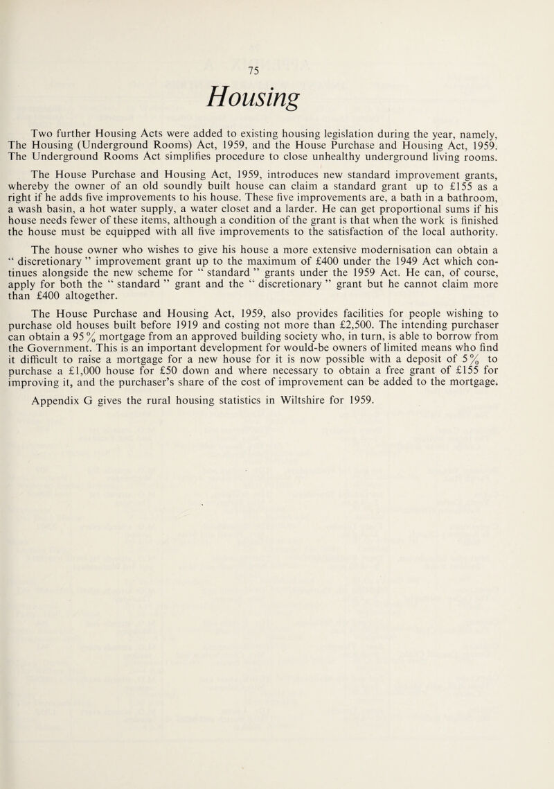 Housing Two further Housing Acts were added to existing housing legislation during the year, namely, The Housing (Underground Rooms) Act, 1959, and the House Purchase and Housing Act, 1959. The Underground Rooms Act simplifies procedure to close unhealthy underground living rooms. The House Purchase and Housing Act, 1959, introduces new standard improvement grants, whereby the owner of an old soundly built house can claim a standard grant up to £155 as a right if he adds five improvements to his house. These five improvements are, a bath in a bathroom, a wash basin, a hot water supply, a water closet and a larder. He can get proportional sums if his house needs fewer of these items, although a condition of the grant is that when the work is finished the house must be equipped with all five improvements to the satisfaction of the local authority. The house owner who wishes to give his house a more extensive modernisation can obtain a “ discretionary ” improvement grant up to the maximum of £400 under the 1949 Act which con¬ tinues alongside the new scheme for “ standard ” grants under the 1959 Act. He can, of course, apply for both the “ standard ” grant and the “ discretionary ” grant but he cannot claim more than £400 altogether. The House Purchase and Housing Act, 1959, also provides facilities for people wishing to purchase old houses built before 1919 and costing not more than £2,500. The intending purchaser can obtain a 95 % mortgage from an approved building society who, in turn, is able to borrow from the Government. This is an important development for would-be owners of limited means who find it difficult to raise a mortgage for a new house for it is now possible with a deposit of 5 % to purchase a £1,000 house for £50 down and where necessary to obtain a free grant of £155 for improving it, and the purchaser’s share of the cost of improvement can be added to the mortgage. Appendix G gives the rural housing statistics in Wiltshire for 1959.