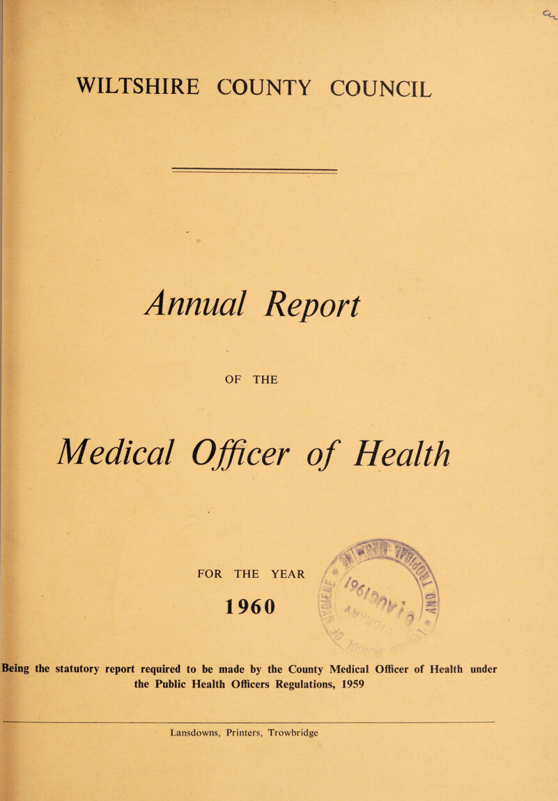 Annual Report OF THE Medical Officer of Health FOR THE YEAR 1960 HA /o, 4.i, , ***!&* _ Yv^ 'xo\ afei r US i Being the statutory report required to be made by the County Medical Officer of Health under the Public Health Officers Regulations, 1959 Lansdowns, Printers, Trowbridge