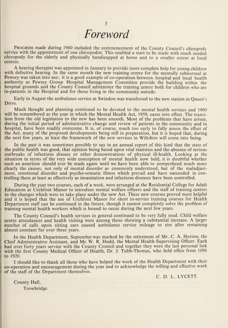 Foreword Progress made during 1960 included the commencement of the County Council’s chiropody service with the appointment of one chiropodist. This enabled a start to be made with much needed | chiropody for the elderly and physically handicapped at home and to a smaller extent at local : centres. A hearing therapist was appointed in January to provide more complete help for young children with defective hearing. In the same month the new training centre for the mentally subnormal at Pewsey was taken into use; it is a good example of co-operation between hospital and local health i authority as Pewsey Group Hospital Management Committee provide the building within the ! hospital grounds and the County Council administer the training centre both for children who are ( in-patients in the Hospital and for those living in the community outside. Early in August the ambulance service at Swindon was transferred to the new station in Queen’s Drive. Much thought and planning continued to be devoted to the mental health services and 1960 } will be remembered as the year in which the Mental Health Act, 1959, came into effect. The transi¬ tion from the old legislation to the new has been smooth. Most of the problems that have arisen, I during the initial period of administrative change and review of patients in the community and in : hospital, have been readily overcome. It is, of course, much too early to fully assess the effect of ! the Act, many of the proposed developments being still in preparation, but it is hoped that, during the next few years, at least the framework of the new services in Wiltshire will come into being. In the past it was sometimes possible to say in an annual report of this kind that the state of the public health was good, that opinion being based upon vital statistics and the absence of serious outbreaks of infectious disease or other demonstrations of physical ill-health. Looking at the I situation in terms of the very wide conception of mental health now held, it is doubtful whether such an assertion should ever be made again until we have been able to comprehend much more j clearly the causes, not only of mental disorder as commonly understood, but of the maladjust¬ ment, emotional disorder and psycho-somatic illness which prevail and have succeeded in con- i trolling them at least as effectively as insanitation and infectious diseases have been controlled. During the year two courses, each of a week, were arranged at the Residential College for Adult !: Education at Urchfont Manor to introduce mental welfare officers and the staff of training centres : to the changes which were to take place under the new Act. These new courses proved most helpful I and it is hoped that the use of Urchfont Manor for short in-service training courses for Health Department staff can be continued in the future, though it cannot completely solve the problem of training mental health workers which is bound to occur during the next few years. The County Council’s health services in general continued to be very fully used. Child welfare centre attendances and health visiting were among those showing a substantial increase. A larger number of calls upon sitting cars caused ambulance service mileage to rise after remaining almost constant for over three years. In the Health Department, September was marked by the retirement of Mr. C. A. Horton, the Chief Administrative Assistant, and Mr. W. R. Hudd, the Mental Health Supervising Officer. Each j had over forty years service with the County Council and together they were the last personal link i with the first County Medical Officer of Health, Dr. J. Tubb-Thomas, who held office from 1898 ) to 1920. I should like to thank all those who have helped the work of the Health Department with their )i co-operation and encouragement during the year and to acknowledge the willing and effective work | of the staff of the Department themselves. C. D. L. LYCETT. County Hall, Trowbridge.