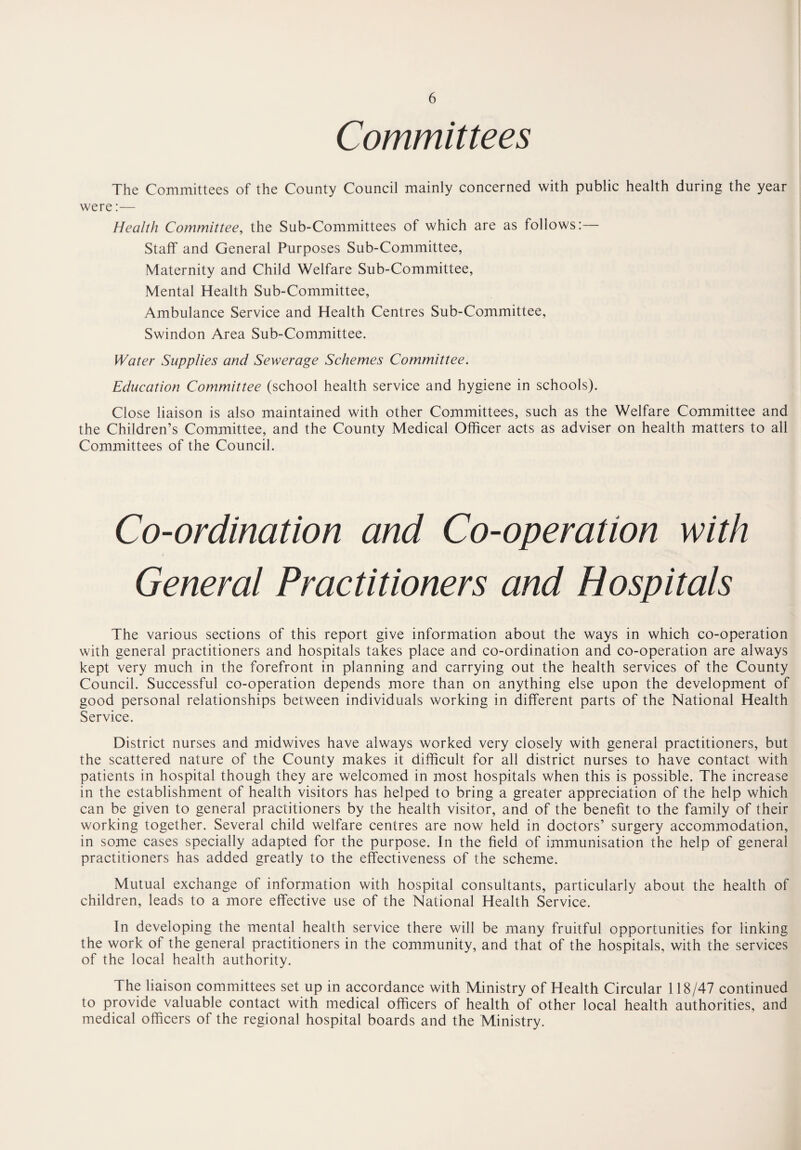 Committees The Committees of the County Council mainly concerned with public health during the year were:— Health Committee, the Sub-Committees of which are as follows:— Staff and General Purposes Sub-Committee, Maternity and Child Welfare Sub-Committee, Mental Health Sub-Committee, Ambulance Service and Health Centres Sub-Committee, Swindon Area Sub-Committee. Water Supplies and Sewerage Schemes Committee. Education Committee (school health service and hygiene in schools). Close liaison is also maintained with other Committees, such as the Welfare Committee and the Children’s Committee, and the County Medical Officer acts as adviser on health matters to all Committees of the Council. Co-ordination and Co-operation with General Practitioners and Hospitals The various sections of this report give information about the ways in which co-operation with general practitioners and hospitals takes place and co-ordination and co-operation are always kept very much in the forefront in planning and carrying out the health services of the County Council. Successful co-operation depends more than on anything else upon the development of good personal relationships between individuals working in different parts of the National Health Service. District nurses and midwives have always worked very closely with general practitioners, but the scattered nature of the County makes it difficult for all district nurses to have contact with patients in hospital though they are welcomed in most hospitals when this is possible. The increase in the establishment of health visitors has helped to bring a greater appreciation of the help which can be given to general practitioners by the health visitor, and of the benefit to the family of their working together. Several child welfare centres are now held in doctors’ surgery accommodation, in some cases specially adapted for the purpose. In the field of immunisation the help of general practitioners has added greatly to the effectiveness of the scheme. Mutual exchange of information with hospital consultants, particularly about the health of children, leads to a more effective use of the National Health Service. In developing the mental health service there will be many fruitful opportunities for linking the work of the general practitioners in the community, and that of the hospitals, with the services of the local health authority. The liaison committees set up in accordance with Ministry of Health Circular 118/47 continued to provide valuable contact with medical officers of health of other local health authorities, and medical officers of the regional hospital boards and the Ministry.