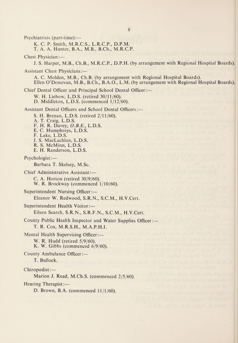 Psychiatrists (part-time):— K. C. P. Smith, M.R.C.S., L.R.C.P., D.P.M. T. A. A. Hunter, B.A., M.B., B.Ch., M.R.C.P. Chest Physician:— J. S. Harper, M.B., Ch.B., M.R.C.P., D.P.H. (by arrangement with Regional Hospital Boards). Assistant Chest Physicians:— A. C. Molden, M.B., Ch.B. (by arrangement with Regional Hospital Boards). Ellen O’Donovan, M.B., B.Ch., B.A.O., L.M. (by arrangement with Regional Hospital Boards). Chief Dental Officer and Principal School Dental Officer:— W. H. Liebow, L.D.S. (retired 30/11/60). D. Middleton, L.D.S. (commenced 1/12/60). Assistant Dental Officers and School Dental Officers:— S. H. Brenan, L.D.S. (retired 2/11/60). A. T. Craig, L.D.S. L. H. R. Davey, O.B.E., L.D.S. E. C. Humphreys, L.D.S. F. Lake, L.D.S. J. S. MacLachlan, L.D.S. R. S. McMinn, L.D.S. E. H. Randerson, L.D.S. Psychologist:— Barbara T. Skelsey, M.Sc. Chief Administrative Assistant:— C. A. Horton (retired 30/9/60). W. R. Brockway (commenced 1/10/60). Superintendent Nursing Officer:— Eleanor W. Redwood, S.R.N., S.C.M., H.V.Cert. Superintendent Health Visitor:— Eileen Search, S.R.N., S.R.F.N., S.C.M., H.V.Cert. County Public Health Inspector and Water Supplies Officer:— T. R. Cox, M.R.S.H., M.A.P.H.I. Mental Health Supervising Officer:— W. R. Hudd (retired 5/9/60). K. W. Gibbs (commenced 6/9/60). County Ambulance Officer:— T. Bullock. Chiropodist:— Marion J. Read, M.Ch.S. (commenced 2/5/60). Hearing Therapist:— D. Brown, B.A. (commenced 11/1/60).