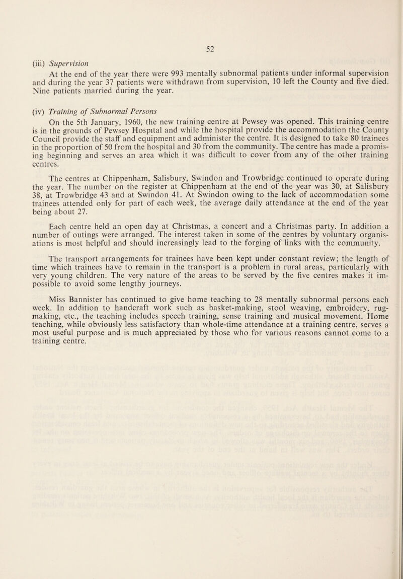 (iii) Supervision At the end of the year there were 993 mentally subnormal patients under informal supervision and during the year 37 patients were withdrawn from supervision, 10 left the County and five died. Nine patients married during the year. (iv) Training of Subnormal Persons On the 5th January, 1960, the new training centre at Pewsey was opened. This training centre is in the grounds of Pewsey Hospital and while the hospital provide the accommodation the County Council provide the staff and equipment and administer the centre. It is designed to take 80 trainees in the proportion of 50 from the hospital and 30 from the community. The centre has made a promis¬ ing beginning and serves an area which it was difficult to cover from any of the other training centres. The centres at Chippenham, Salisbury, Swindon and Trowbridge continued to operate during the year. The number on the register at Chippenham at the end of the year was 30, at Salisbury 38, at Trowbridge 43 and at Swindon 41. At Swindon owing to the lack of accommodation some trainees attended only for part of each week, the average daily attendance at the end of the year being about 27. Each centre held an open day at Christmas, a concert and a Christmas party. In addition a number of outings were arranged. The interest taken in some of the centres by voluntary organis¬ ations is most helpful and should increasingly lead to the forging of links with the community. The transport arrangements for trainees have been kept under constant review; the length of time which trainees have to remain in the transport is a problem in rural areas, particularly with very young children. The very nature of the areas to be served by the five centres makes it im¬ possible to avoid some lengthy journeys. Miss Bannister has continued to give home teaching to 28 mentally subnormal persons each week. In addition to handcraft work such as basket-making, stool weaving, embroidery, rug¬ making, etc., the teaching includes speech training, sense training and musical movement. Home teaching, while obviously less satisfactory than whole-time attendance at a training centre, serves a most useful purpose and is much appreciated by those who for various reasons cannot come to a training centre.