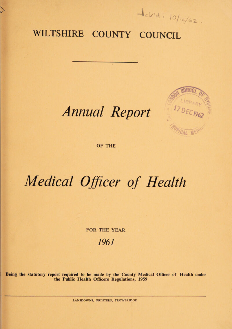 Annual Report OF THE Medical Officer of Health FOR THE YEAR 1961 Being the statutory report required to be made by the County Medical Officer of Health under the Public Health Officers Regulations, 1959 LANSDOWNS, PRINTERS, TROWBRIDGE