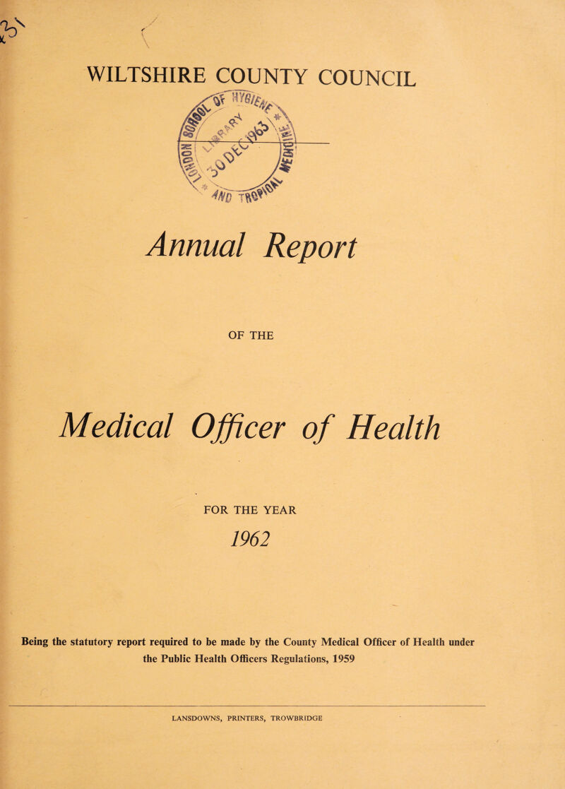 / ( WILTSHIRE COUNTY COUNCIL Annual Report OF THE Medical Officer of Health FOR THE YEAR 1962 Being the statutory report required to be made by the County Medical Officer of Health under the Public Health Officers Regulations, 1959 LANSDOWNS, PRINTERS, TROWBRIDGE