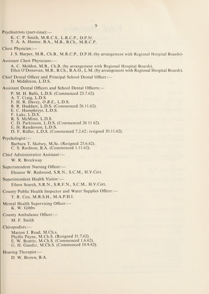 Psychiatrists (part-time):— K. C. P. Smith, M.R.C.S., L.R.C.P., D.P.M. T. A. A. Hunter, B.A., M.B., B.Ch., M.R.C.P. Chest Physician:— J. S. Harper, M.B., Ch.B., M.R.C.P., D.P.H. (by arrangement with Regional Hospital Boards)- Assistant Chest Physicians:— A. C. Molden, M.B., Ch.B. (by arrangement with Regional Hospital Boards). Ellen O’Donovan, M.B., B.Ch., B.A.O., L.M. (by arrangement with Regional Hospital Boards). Chief Dental Officer and Principal School Dental Officer:— D. Middleton, L.D.S. Assistant Dental Officers and School Dental Officers:— P. M. H. Balfe, L.D.S. (Commenced 23.7.62). A. T. Craig, L.D.S. L. H. R. Davey, O.B.E., L.D.S. B. R. Huddart, L.D.S. (Commenced 26.11.62). E. C. Humphreys, L.D.S. L. Lake, L.D.S. R. S. McMinn, L.D.S. C. D. Parkinson, L.D.S. (Commenced 26 11 62). E. H. Randerson, L.D.S. D. F. Ridler, L.D.S. (Commenced 7.2.62; resigned 30.11.62). Psychologist:— Barbara T. Skelsey, M.Sc. (Resigned 25.6.62). C. S. Rushton, B.A. (Commenced 1.11.62). Chief Administrative Assistant:— W. R. Brockway Superintendent Nursing Officer:— Eleanor W. Redwood, S.R.N., S.C.M., H.V.Cert. Superintendent Health Visitor:— Eileen Search, S.R.N., S.R.F.N., S.C.M., H.V.Cert. County Public Health Inspector and Water Supplies Officer:— T. R. Cox, M.R.S.H., M.A.P.H.I. Mental Health Supervising Officer:— K. W. Gibbs County Ambulance Officer:— M. F. Smith Chiropodists:— Marion J. R.ead, M.Ch.s. Phyllis Payne, M.Ch.S. (Resigned 31.7.62). E. W. Beattie, M.Ch.S. (Commenced 1.6.62). G. H. Gander, M.Ch.S. (Commenced 10.9.62). Hearing Therapist:— D W. Brown, B.A.