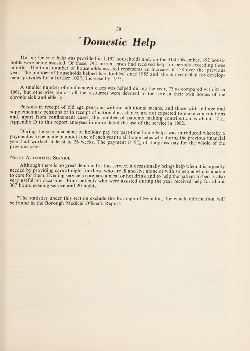 Domestic Help Diiring the year help was provided in 1,192 households and, on the 31st December, 892 house¬ holds were being assisted. Of these, 792 current cases had received help for periods exceeding three months The total number of households assisted represents an increase of 158 over the previous year. The number of households helped has doubled since 1955 and the ten year plan for develop¬ ment provides for a further 100% increase by 1973. A smaller number of confinement cases was helped during the year, 73 as compared with 82 in 1961, but otherwise almost all the resources were devoted to the care in their own homes of the chronic sick and elderly. Persons in receipt of old age pensions without additional means, and those with old age and supplementary pensions or in receipt of national assistance, are not expected to make contributions and, apart from confinement cases, the number of patients making contribution is about 17%. Appendix D to this report analyses in more detail the use of the service in 1962. During the year a scheme of holiday pay for part-time home helps was introduced whereby a payment is to be made in about June of each year to all home helps who during the previous financial year had worked at least in 26 weeks. The payment is 5 % of the gross pay for the whole of the previous year. Night Attendant Service Although there is no great demand for this service, it occasionally brings help when it is urgently needed by providing care at night for those who are ill and live alone or with someone who is unable to care for them. Evening service to prepare a meal or hot drink and to help the patient to bed is also very useful on occasions. Four patients who were assisted during the year received help for about 307 hours evening service and 20 nights. *The statistics under this section exclude the Borough of Swindon, for which information will be found in the Borough Medical Officer’s Report.
