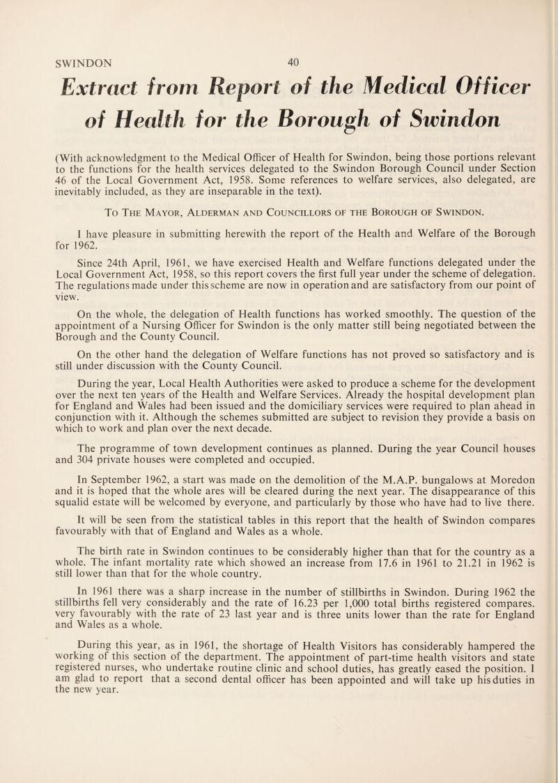 Extract from Report of the Medical Officer of Health for the Borough of Swindon (With acknowledgment to the Medical Officer of Health for Swindon, being those portions relevant to the functions for the health services delegated to the Swindon Borough Council under Section 46 of the Local Government Act, 1958. Some references to welfare services, also delegated, are inevitably included, as they are inseparable in the text). To The Mayor, Alderman and Councillors of the Borough of Swindon. 1 have pleasure in submitting herewith the report of the Health and Welfare of the Borough for 1962. Since 24th April, 1961, we have exercised Health and Welfare functions delegated under the Local Government Act, 1958, so this report covers the first full year under the scheme of delegation. The regulations made under this scheme are now in operation and are satisfactory from our point of view. On the whole, the delegation of Health functions has worked smoothly. The question of the appointment of a Nursing Officer for Swindon is the only matter still being negotiated between the Borough and the County Council. On the other hand the delegation of Welfare functions has not proved so satisfactory and is still under discussion with the County Council. During the year, Local Health Authorities were asked to produce a scheme for the development over the next ten years of the Health and Welfare Services. Already the hospital development plan for England and Wales had been issued and the domiciliary services were required to plan ahead in conjunction with it. Although the schemes submitted are subject to revision they provide a basis on which to work and plan over the next decade. The programme of town development continues as planned. During the year Council houses and 304 private houses were completed and occupied. In September 1962, a start was made on the demolition of the M.A.P. bungalows at Moredon and it is hoped that the whole ares will be cleared during the next year. The disappearance of this squalid estate will be welcomed by everyone, and particularly by those who have had to live there. It will be seen from the statistical tables in this report that the health of Swindon compares favourably with that of England and Wales as a whole. The birth rate in Swindon continues to be considerably higher than that for the country as a whole. The infant mortality rate which showed an increase from 17.6 in 1961 to 21.21 in 1962 is still lower than that for the whole country. In 1961 there was a sharp increase in the number of stillbirths in Swindon. During 1962 the stillbirths fell very considerably and the rate of 16.23 per 1,000 total births registered compares, very favourably with the rate of 23 last year and is three units lower than the rate for England and Wales as a whole. During this year, as in 1961, the shortage of Health Visitors has considerably hampered the working of this section of the department. The appointment of part-time health visitors and state registered nurses, who undertake routine clinic and school duties, has greatly eased the position. I am glad to report that a second dental officer has been appointed and will take up his duties in the new year.