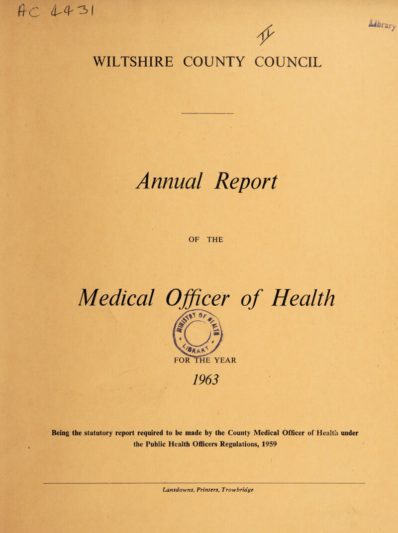 ft C 4^4- -31 WILTSHIRE COUNTY COUNCIL Annual Report OF THE Medical of Health 1963 Being the statutory report required to be made by the County Medical Officer of Health under the Public Health Officers Regulations, 1959 Lansdowns, Printers, Trowbridge