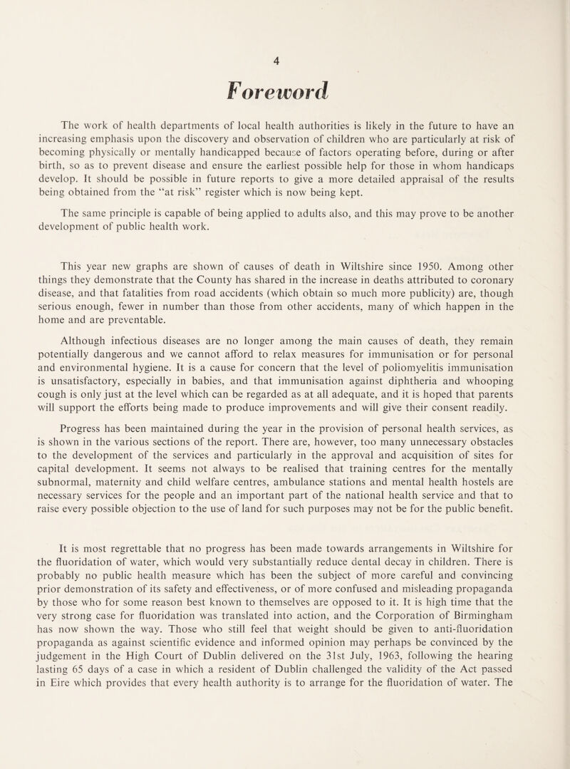 F oreword The work of health departments of local health authorities is likely in the future to have an increasing emphasis upon the discovery and observation of children who are particularly at risk of becoming physically or mentally handicapped because of factors operating before, during or after birth, so as to prevent disease and ensure the earliest possible help for those in whom handicaps develop. It should be possible in future reports to give a more detailed appraisal of the results being obtained from the “at risk” register which is now being kept. The same principle is capable of being applied to adults also, and this may prove to be another development of public health work. This year new graphs are shown of causes of death in Wiltshire since 1950. Among other things they demonstrate that the County has shared in the increase in deaths attributed to coronary disease, and that fatalities from road accidents (which obtain so much more publicity) are, though serious enough, fewer in number than those from other accidents, many of which happen in the home and are preventable. Although infectious diseases are no longer among the main causes of death, they remain potentially dangerous and we cannot afford to relax measures for immunisation or for personal and environmental hygiene. It is a cause for concern that the level of poliomyelitis immunisation is unsatisfactory, especially in babies, and that immunisation against diphtheria and whooping cough is only just at the level which can be regarded as at all adequate, and it is hoped that parents will support the efforts being made to produce improvements and will give their consent readily. Progress has been maintained during the year in the provision of personal health services, as is shown in the various sections of the report. There are, however, too many unnecessary obstacles to the development of the services and particularly in the approval and acquisition of sites for capital development. It seems not always to be realised that training centres for the mentally subnormal, maternity and child welfare centres, ambulance stations and mental health hostels are necessary services for the people and an important part of the national health service and that to raise every possible objection to the use of land for such purposes may not be for the public benefit. It is most regrettable that no progress has been made towards arrangements in Wiltshire for the fluoridation of water, which would very substantially reduce dental decay in children. There is probably no public health measure which has been the subject of more careful and convincing prior demonstration of its safety and effectiveness, or of more confused and misleading propaganda by those who for some reason best known to themselves are opposed to it. It is high time that the very strong case for fluoridation was translated into action, and the Corporation of Birmingham has now shown the way. Those who still feel that weight should be given to anti-fluoridation propaganda as against scientific evidence and informed opinion may perhaps be convinced by the judgement in the High Court of Dublin delivered on the 31st July, 1963, following the hearing lasting 65 days of a case in which a resident of Dublin challenged the validity of the Act passed in Eire which provides that every health authority is to arrange for the fluoridation of water. The