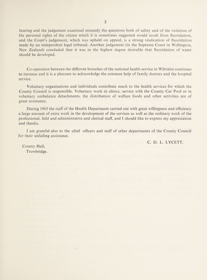 hearing and the judgement examined minutely the questions both of safety and of the violation of the personal rights of the citizen which it is sometimes suggested would result from fluoridation, and the Court’s judgement, which was upheld on appeal, is a strong vindication of fluoridation made by an independent legal tribunal. Another judgement (in the Supreme Court in Wellington, New Zealand) concluded that it was in the highest degree desirable that fluoridation of water should be developed. Co-operation between the different branches of the national health service in Wiltshire continues to increase and it is a pleasure to acknowledge the constant help of family doctors and the hospital service. Voluntary organisations and individuals contribute much to the health services for which the County Council is responsible. Voluntary work in clinics, service with the County Car Pool or in voluntary ambulance detachments, the distribution of welfare foods and other activities are of great assistance. During 1963 the staff of the Health Department carried out with great willingness and efficiency a large amount of extra work in the development of the services as well as the ordinary work of the professional, field and administrative and clerical staff, and I should like to express my appreciation and thanks. I am grateful also to the chief officers and staff of other departments of the County Council for their unfailing assistance. C. D. L. LYCETT. County Hall, Trowbridge.