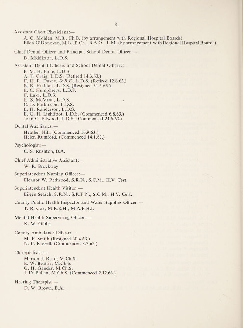 Assistant Chest Physicians:— A. C. Molden, M.B., Ch.B. (by arrangement with Regional Hospital Boards). Ellen O’Donovan, M.B., B.Ch., B.A.O., L.M. (by arrangement with Regional Hospital Boards). Chief Dental Officer and Principal School Dental Officer:— D. Middleton, L.D.S. Assistant Dental Officers and School Dental Officers:— P. M. H. Balfe, L.D.S. A. T. Craig, L.D.S. (Retired 14.3.63.) F. H. R. Davey, O.B.E., L.D.S. (Retired 12.8.63.) B. R. Huddart. L.D.S. (Resigned 31.3.63.) E. C. Humphreys, L.D.S. F. Lake, L.D.S. R. S. McMinn, L.D.S. C. D. Parkinson, L.D.S. E. H. Randerson, L.D.S. E. G. H. Lightfoot, L.D.S. (Commenced 6.8.63.) Joan C. Ellwood, L.D.S. (Commenced 24.6.63.) Dental Auxiliaries:— Heather Hill. (Commenced 16.9.63.) Helen Rumford. (Commenced 14.1.63.) Psychologist:— C. S. Rushton, B.A. Chief Administrative Assistant:— W. R. Brockway Superintendent Nursing Officer:— Eleanor W. Redwood, S.R.N., S.C.M., H.Y. Cert. Superintendent Health Visitor:— Eileen Search, S.R.N., S.R.F.N., S.C.M., H.V. Cert. County Public Health Inspector and Water Supplies Officer:— T. R. Cox, M.R.S.H., M.A.P.H.I. Mental Health Supervising Officer:— K. W. Gibbs County Ambulance Officer:— M. F. Smith (Resigned 30.4.63.) N. F. Russell. (Commenced 8.7.63.) Chiropodists:— Marion J. Read, M.Ch.S. E. W. Beattie, M.Ch.S. G. H. Gander, M.Ch.S. J. D. Pullen, M.Ch.S. (Commenced 2.12.63.) Hearing Therapist:— D. W. Brown, B.A.