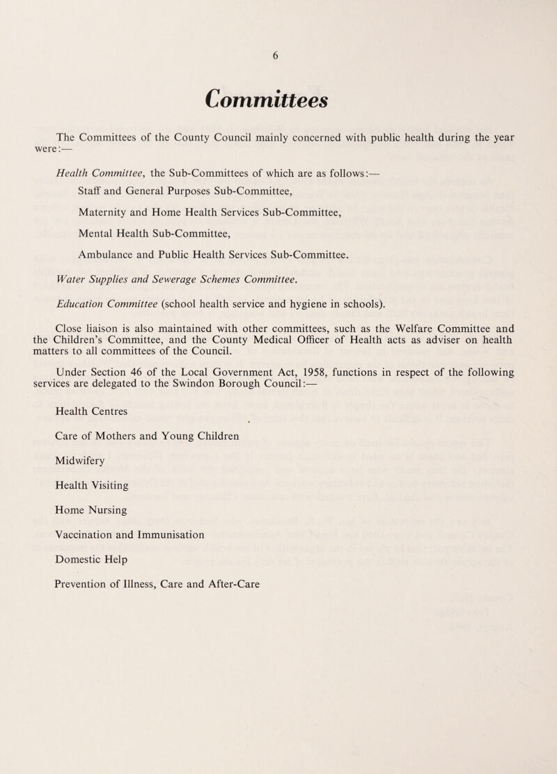 Committees The Committees of the County Council mainly concerned with public health during the year were:— Health Committee, the Sub-Committees of which are as follows:— Staff and General Purposes Sub-Committee, Maternity and Home Health Services Sub-Committee, Mental Health Sub-Committee, Ambulance and Public Health Services Sub-Committee. Water Supplies and Sewerage Schemes Committee. Education Committee (school health service and hygiene in schools). Close liaison is also maintained with other committees, such as the Welfare Committee and the Children’s Committee, and the County Medical Officer of Health acts as adviser on health matters to all committees of the Council. Under Section 46 of the Local Government Act, 1958, functions in respect of the following services are delegated to the Swindon Borough Council:— Health Centres Care of Mothers and Young Children Midwifery Health Visiting Home Nursing Vaccination and Immunisation Domestic Help Prevention of Illness, Care and After-Care