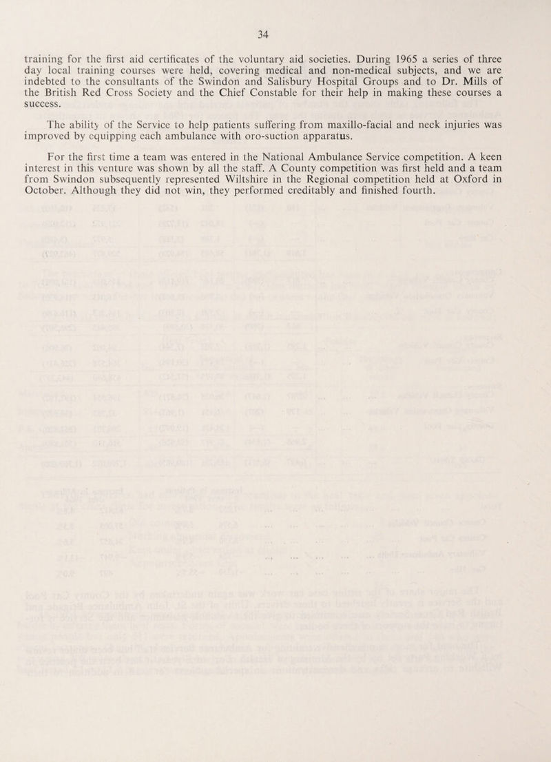 training for the first aid certificates of the voluntary aid societies. During 1965 a series of three day local training courses were held, covering medical and non-medical subjects, and we are indebted to the consultants of the Swindon and Salisbury Hospital Groups and to Dr. Mills of the British Red Cross Society and the Chief Constable for their help in making these courses a success. The ability of the Service to help patients suffering from maxillo-facial and neck injuries was improved by equipping each ambulance with oro-suction apparatus. For the first time a team was entered in the National Ambulance Service competition. A keen interest in this venture was shown by all the staff. A County competition was first held and a team from Swindon subsequently represented Wiltshire in the Regional competition held at Oxford in October. Although they did not win, they performed creditably and finished fourth.