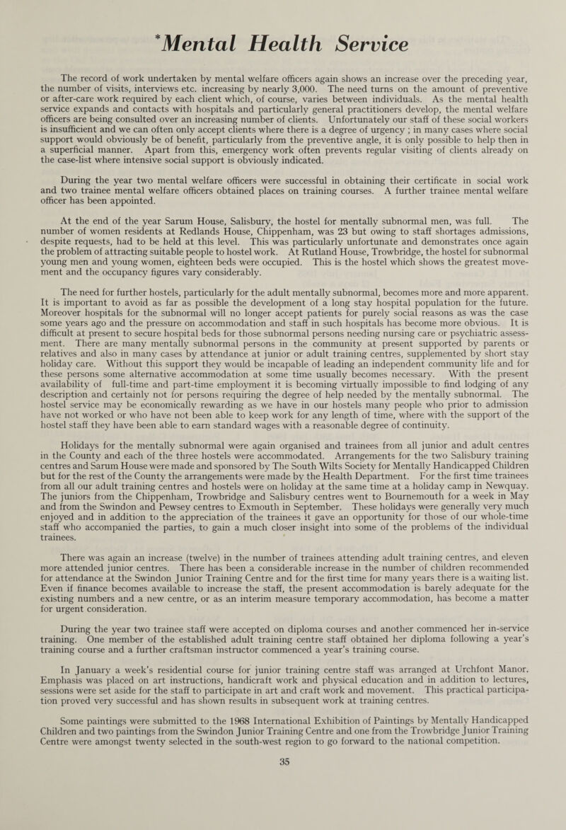 *Mental Health Service The record of work undertaken by mental welfare officers again shows an increase over the preceding year, the number of visits, interviews etc. increasing by nearly 3,000. The need turns on the amount of preventive or after-care work required by each client which, of course, varies between individuals. As the mental health service expands and contacts with hospitals and particularly general practitioners develop, the mental welfare officers are being consulted over an increasing number of clients. Unfortunately our staff of these social workers is insufficient and we can often only accept clients where there is a degree of urgency ; in many cases where social support would obviously be of benefit, particularly from the preventive angle, it is only possible to help then in a superficial manner. Apart from this, emergency work often prevents regular visiting of clients already on the case-list where intensive social support is obviously indicated. During the year two mental welfare officers were successful in obtaining their certificate in social work and two trainee mental welfare officers obtained places on training courses. A further trainee mental welfare officer has been appointed. At the end of the year Sarum House, Salisbury, the hostel for mentally subnormal men, was full. The number of women residents at Redlands House, Chippenham, was 23 but owing to staff shortages admissions, despite requests, had to be held at this level. This was particularly unfortunate and demonstrates once again the problem of attracting suitable people to hostel work. At Rutland House, Trowbridge, the hostel for subnormal young men and young women, eighteen beds were occupied. This is the hostel which shows the greatest move¬ ment and the occupancy figures vary considerably. The need for further hostels, particularly for the adult mentally subnormal, becomes more and more apparent. It is important to avoid as far as possible the development of a long stay hospital population for the future. Moreover hospitals for the subnormal will no longer accept patients for purely social reasons as was the case some years ago and the pressure on accommodation and staff in such hospitals has become more obvious. It is difficult at present to secure hospital beds for those subnormal persons needing nursing care or psychiatric assess¬ ment. There are many mentally subnormal persons in the community at present supported by parents or relatives and also in many cases by attendance at junior or adult training centres, supplemented by short stay holiday care. Without this support they would be incapable of leading an independent community life and for these persons some alternative accommodation at some time usually becomes necessary. With the present availability of full-time and part-time employment it is becoming virtually impossible to find lodging of any description and certainly not for persons requiring the degree of help needed by the mentally subnormal. The hostel service may be economically rewarding as we have in our hostels many people who prior to admission have not worked or who have not been able to keep work for any length of time, where with the support of the hostel staff they have been able to earn standard wages with a reasonable degree of continuity. Holidays for the mentally subnormal were again organised and trainees from all junior and adult centres in the County and each of the three hostels were accommodated. Arrangements for the two Salisbury training centres and Sarum House were made and sponsored by The South Wilts Society for Mentally Handicapped Children but for the rest of the County the arrangements were made by the Health Department. For the first time trainees from all our adult training centres and hostels were on holiday at the same time at a holiday camp in Newquay. The juniors from the Chippenham, Trowbridge and Salisbury centres went to Bournemouth for a week in May and from the Swindon and Pewsey centres to Exmouth in September. These holidays were generally very much enjoyed and in addition to the appreciation of the trainees it gave an opportunity for those of our whole-time staff who accompanied the parties, to gain a much closer insight into some of the problems of the individual trainees. There was again an increase (twelve) in the number of trainees attending adult training centres, and eleven more attended junior centres. There has been a considerable increase in the number of children recommended for attendance at the Swindon Junior Training Centre and for the first time for many years there is a waiting list. Even if finance becomes available to increase the staff, the present accommodation is barely adequate for the existing numbers and a new centre, or as an interim measure temporary accommodation, has become a matter for urgent consideration. During the year two trainee staff were accepted on diploma courses and another commenced her in-service training. One member of the established adult training centre staff obtained her diploma following a year’s training course and a further craftsman instructor commenced a year’s training course. In January a week’s residential course for junior training centre staff was arranged at Urchfont Manor. Emphasis was placed on art instructions, handicraft work and physical education and in addition to lectures, sessions were set aside for the staff to participate in art and craft work and movement. This practical participa¬ tion proved very successful and has shown results in subsequent work at training centres. Some paintings were submitted to the 1968 International Exhibition of Paintings by Mentally Handicapped Children and two paintings from the Swindon Junior Training Centre and one from the Trowbridge junior Training Centre were amongst twenty selected in the south-west region to go forward to the national competition.