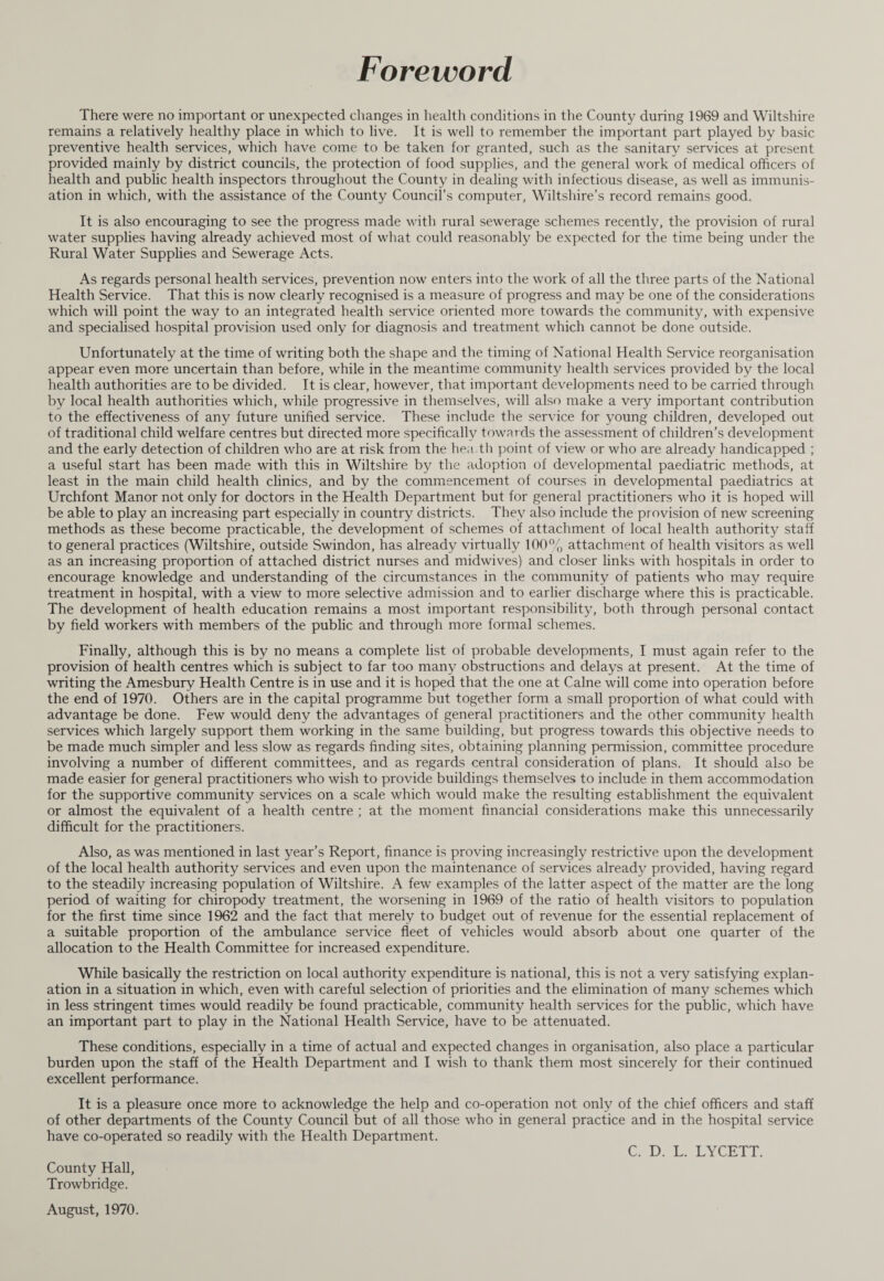 Foreword There were no important or unexpected changes in health conditions in the County during 1969 and Wiltshire remains a relatively healthy place in which to live. It is well to remember the important part played by basic preventive health services, which have come to be taken for granted, such as the sanitary services at present provided mainly by district councils, the protection of food supplies, and the general work of medical officers of health and public health inspectors throughout the County in dealing with infectious disease, as well as immunis¬ ation in which, with the assistance of the County Council’s computer, Wiltshire’s record remains good. It is also encouraging to see the progress made with rural sewerage schemes recently, the provision of rural water supplies having already achieved most of what could reasonably be expected for the time being under the Rural Water Supplies and Sewerage Acts. As regards personal health services, prevention now enters into the work of all the three parts of the National Health Service. That this is now clearly recognised is a measure of progress and may be one of the considerations which will point the way to an integrated health service oriented more towards the community, with expensive and specialised hospital provision used only for diagnosis and treatment which cannot be done outside. Unfortunately at the time of writing both the shape and the timing of National Health Service reorganisation appear even more uncertain than before, while in the meantime community health services provided by the local health authorities are to be divided. It is clear, however, that important developments need to be carried through by local health authorities which, while progressive in themselves, will also make a very important contribution to the effectiveness of any future unified service. These include the service for young children, developed out of traditional child welfare centres but directed more specifically towards the assessment of children’s development and the early detection of children who are at risk from the hea.th point of view or who are already handicapped ; a useful start has been made with this in Wiltshire by the adoption of developmental paediatric methods, at least in the main child health clinics, and by the commencement of courses in developmental paediatrics at Urchfont Manor not only for doctors in the Health Department but for general practitioners who it is hoped will be able to play an increasing part especially in country districts. They also include the provision of new screening methods as these become practicable, the development of schemes of attachment of local health authority staff to general practices (Wiltshire, outside Swindon, has already virtually 100% attachment of health visitors as well as an increasing proportion of attached district nurses and midwives) and closer links with hospitals in order to encourage knowledge and understanding of the circumstances in the community of patients who may require treatment in hospital, with a view to more selective admission and to earlier discharge where this is practicable. The development of health education remains a most important responsibility, both through personal contact by field workers with members of the public and through more formal schemes. Finally, although this is by no means a complete list of probable developments, I must again refer to the provision of health centres which is subject to far too many obstructions and delays at present. At the time of writing the Amesbury Health Centre is in use and it is hoped that the one at Caine will come into operation before the end of 1970. Others are in the capital programme but together form a small proportion of what could with advantage be done. Few would deny the advantages of general practitioners and the other community health services which largely support them working in the same building, but progress towards this objective needs to be made much simpler and less slow as regards finding sites, obtaining planning permission, committee procedure involving a number of different committees, and as regards central consideration of plans. It should also be made easier for general practitioners who wish to provide buildings themselves to include in them accommodation for the supportive community services on a scale which would make the resulting establishment the equivalent or almost the equivalent of a health centre ; at the moment financial considerations make this unnecessarily difficult for the practitioners. Also, as was mentioned in last year’s Report, finance is proving increasingly restrictive upon the development of the local health authority services and even upon the maintenance of services already provided, having regard to the steadily increasing population of Wiltshire. A few examples of the latter aspect of the matter are the long period of waiting for chiropody treatment, the worsening in 1969 of the ratio of health visitors to population for the first time since 1962 and the fact that merely to budget out of revenue for the essential replacement of a suitable proportion of the ambulance service fleet of vehicles would absorb about one quarter of the allocation to the Health Committee for increased expenditure. While basically the restriction on local authority expenditure is national, this is not a very satisfying explan¬ ation in a situation in which, even with careful selection of priorities and the elimination of many schemes which in less stringent times would readily be found practicable, community health services for the public, which have an important part to play in the National Health Service, have to be attenuated. These conditions, especially in a time of actual and expected changes in organisation, also place a particular burden upon the staff of the Health Department and I wish to thank them most sincerely for their continued excellent performance. It is a pleasure once more to acknowledge the help and co-operation not only of the chief officers and staff of other departments of the County Council but of all those who in general practice and in the hospital service have co-operated so readily with the Health Department. C. D. L. LYCETT. County Hall, Trowbridge. August, 1970.