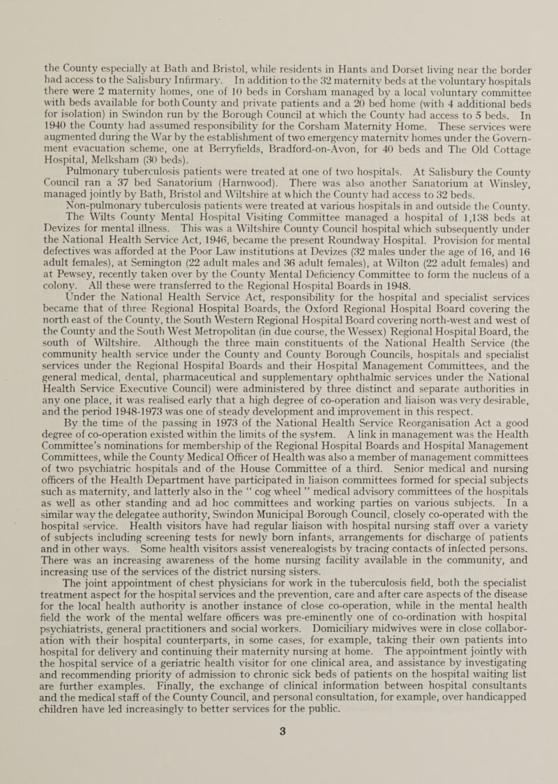 had access to the Salisbury Infirmary. In addition to the 32 maternity beds at the voluntary hospitals there were 2 maternity homes, one of 10 beds in Corsham managed by a local voluntary committee with beds available for both County and private patients and a 20 bed home (with 4 additional beds for isolation) in Swindon run by the Borough Council at which the County had access to 5 beds. In 1940 the County had assumed responsibility for the Corsham Maternity Home. These services were augmented during the War by the establishment of two emergency maternitv homes under the Govern¬ ment evacuation scheme, one at Berryfields, Bradford-on-A von, for 40 beds and The Old Cottage Hospital, Melksham (30 beds). Pulmonary tuberculosis patients were treated at one of two hospitals. At Salisbury the County Council ran a 37 bed Sanatorium (Harnwood). There was also another Sanatorium at Winslev, managed jointly by Bath, Bristol and Wiltshire at which the County had access to 32 beds. Non-pulmonary tuberculosis patients -were treated at various hospitals in and outside the County. The Wilts County Mental Hospital Visiting Committee managed a hospital of 1,138 beds at Devizes for mental illness. This was a Wiltshire County Council hospital which subsequently under the National Health Service Act, 1946, became the present Roundway Hospital. Provision for mental defectives was afforded at the Poor Law institutions at Devizes (32 males under the age of 16, and 16 adult females), at Semington (22 adult males and 36 adult females), at Wilton (22 adult females) and at Pewsey, recently taken over by the County Mental Deficiency Committee to form the nucleus of a colony. All these were transferred to the Regional Hospital Boards in 1948. Under the National Health Service Act, responsibility for the hospital and specialist services became that of three Regional Hospital Boards, the Oxford Regional Hospital Board covering the north east of the County, the South Western Regional Hospital Board covering north-west and west of the County and the South West Metropolitan (in due course, the Wessex) Regional Hospital Board, the south of Wiltshire. Although the three main constituents of the National Health Service (the community health service under the County and County Borough Councils, hospitals and specialist services under the Regional Hospital Boards and their Hospital Management Committees, and the general medical, dental, pharmaceutical and supplementary ophthalmic services under the National Health Service Executive Council) were administered by three distinct and separate authorities in any one place, it was realised early that a high degree of co-operation and liaison was very desirable, and the period 1948-1973 was one of steady development and improvement in this respect. By the time of the passing in 1973 of the National Health Service Reorganisation Act a good degree of co-operation existed within the limits of the system. A link in management was the Health Committee’s nominations for membership of the Regional Hospital Boards and Hospital Management Committees, while the County Medical Officer of Health was also a member of management committees of two psychiatric hospitals and of the House Committee of a third. Senior medical and nursing officers of the Health Department have participated in liaison committees formed for special subjects such as maternity, and latterly also in the “ cog wheel ” medical advisory committees of the hospitals as wTell as other standing and ad hoc committees and working parties on various subjects. In a similar way the delegatee authority, Swindon Municipal Borough Council, closely co-operated with the hospital service. Health visitors have had regular liaison with hospital nursing staff over a variety of subjects including screening tests for newly born infants, arrangements for discharge of patients and in other ways. Some health visitors assist venerealogists by tracing contacts of infected persons. There was an increasing awareness of the home nursing facility available in the community, and increasing use of the services of the district nursing sisters. The joint appointment of chest physicians for work in the tuberculosis field, both the specialist treatment aspect for the hospital services and the prevention, care and after care aspects of the disease for the local health authority is another instance of close co-operation, while in the mental health field the work of the mental welfare officers was pre-eminently one of co-ordination with hospital psychiatrists, general practitioners and social workers. Domiciliary midwives were in close collabor¬ ation with their hospital counterparts, in some cases, for example, taking their own patients into hospital for delivery and continuing their maternity nursing at home. The appointment jointly with the hospital service of a geriatric health visitor for one clinical area, and assistance by investigating and recommending priority of admission to chronic sick beds of patients on the hospital waiting list are further examples. Finally, the exchange of clinical information between hospital consultants and the medical staff of the County Council, and personal consultation, for example, over handicapped children have led increasingly to better services for the public. 3