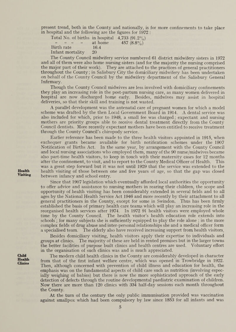Health Visiting Child Health Clinics present trend, both in the County and nationally, is for more confinements to take place in hospital and the following are the figures for 1972 : Total No. of births in hospital 4,733 (91.2%) » » » » at home 457 (8.8%) Birth rate 16.4 Infant mortality 20 The County Council midwifery service numbered 61 district midwifery sisters in 1972 and all of them were also home nursing sisters (and for the majority the nursing comprised the major part of their work). They are attached to the practices of general practitioners throughout the County; in Salisbury City the domiciliary midwifery has been undertaken on behalf of the County Council by the midwifery department of the Salisbury General Infirmary. Though the County Council midwives are less involved with domiciliary confinements they play an increasing role in the post-partum nursing care, as many women delivered in hospital are now discharged home early. Besides, midwives may assist in hospital deliveries, so that their skill and training is not wasted. A parallel development was the antenatal care of pregnant women for which a model scheme was drafted by the then Local Government Board in 1914. A dental service was also included for which, prior to 1948, a small fee was charged; expectant and nursing mothers are priority groups able to receive dental treatment directly from the County Council dentists. More recently expectant mothers have been entitled to receive treatment through the County Council’s chiropody service. Earlier reference has been made to the three health visitors appointed in 1915, when exchequer grants became available for birth notification schemes under the 1907 Notification of Births Act. In the same year, by arrangement with the County Council and local nursing associations who employed them, many of the 90 nurse/midwives became also part-time health visitors, to keep in touch with their maternity cases for 12 months after the confinement, to visit, and to report to the County Medical Officer of Health. This was a great step forward but it was not until 1929 that the service was extended to the health visiting of those between one and five years of age, so that the gap was closed between infancy and school entry. Since that 1907 legislation which eventually afforded local authorities the opportunity to offer advice and assistance to nursing mothers in rearing their children, the scope and opportunity of health visiting has been considerably extended in several fields and to all ages by the National Health Service Act 1946 and more recently by their attachment to all general practitioners in the County, except for some in Swindon. Thus has been firmly established the basis of primary health care teams which will play an increasing role in the reorganised health services after 1974. In 1972 91 health visitors were employed whole time by the County Council. The health visitor’s health education role extends into schools ; for many subjects she is sufficiently equipped to play the role alone ; in the more complex fields of drug abuse and inter-personal relationships she and a medical officer form a specialised team. The elderly also have received increasing support from health visitors. Besides domiciliary visiting, health visitors apply their expertise to individuals and groups at clinics. The majority of these are held in rented premises but in the larger towns the better facilities of purpose built clinics and health centres are used. Voluntary effort in the organisation of such clinics was and is much appreciated. The modern child health clinics in the County are considerably developed in character from that of the first infant welfare centre, which was opened in Trowbridge in 1922. Then, although concerned with prevention of child illness and education for health, the emphasis was on the fundamental aspects of child care such as nutrition (involving espec¬ ially weighing of babies) but there is now the more sophisticated approach of the early detection of defects through the routine developmental paediatric examination of children. Now there are more than 120 clinics with 334 half-day sessions each month throughout the County. At the turn of the century the only public immunisation provided was vaccination against smallpox which had been compulsory by law since 1853 for all infants and was