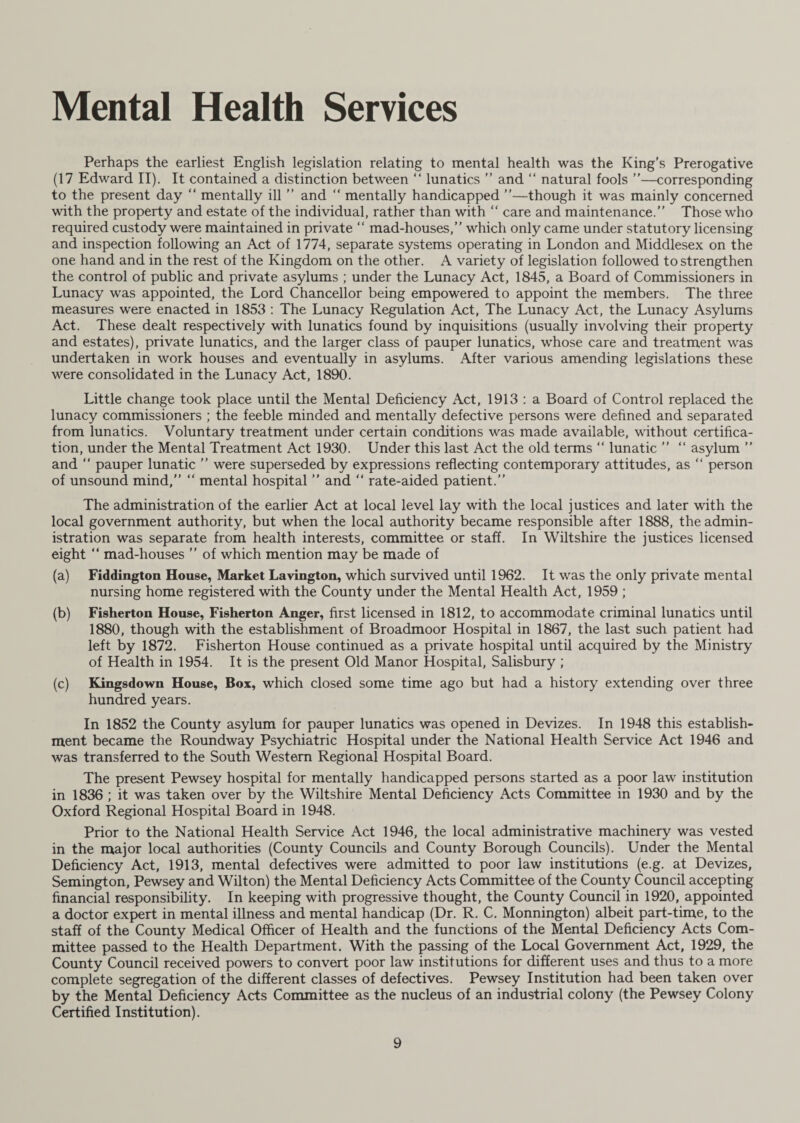 Perhaps the earliest English legislation relating to mental health was the King’s Prerogative (17 Edward II). It contained a distinction between “ lunatics ” and “ natural fools ”—corresponding to the present day “ mentally ill ” and “ mentally handicapped ”—though it was mainly concerned with the property and estate of the individual, rather than with “ care and maintenance.” Those who required custody were maintained in private “ mad-houses,” which only came under statutory licensing and inspection following an Act of 1774, separate systems operating in London and Middlesex on the one hand and in the rest of the Kingdom on the other. A variety of legislation followed to strengthen the control of public and private asylums ; under the Lunacy Act, 1845, a Board of Commissioners in Lunacy was appointed, the Lord Chancellor being empowered to appoint the members. The three measures were enacted in 1853 : The Lunacy Regulation Act, The Lunacy Act, the Lunacy Asylums Act. These dealt respectively with lunatics found by inquisitions (usually involving their property and estates), private lunatics, and the larger class of pauper lunatics, whose care and treatment was undertaken in work houses and eventually in asylums. After various amending legislations these were consolidated in the Lunacy Act, 1890. Little change took place until the Mental Deficiency Act, 1913 : a Board of Control replaced the lunacy commissioners ; the feeble minded and mentally defective persons were defined and separated from lunatics. Voluntary treatment under certain conditions was made available, without certifica¬ tion, under the Mental Treatment Act 1930. Under this last Act the old terms “ lunatic ” “ asylum ” and “ pauper lunatic ” were superseded by expressions reflecting contemporary attitudes, as “ person of unsound mind,” “ mental hospital ” and “ rate-aided patient.” The administration of the earlier Act at local level lay with the local justices and later with the local government authority, but when the local authority became responsible after 1888, the admin¬ istration was separate from health interests, committee or staff. In Wiltshire the justices licensed eight “ mad-houses ” of which mention may be made of (a) Fiddington House, Market Lavington, which survived until 1962. It was the only private mental nursing home registered with the County under the Mental Health Act, 1959 ; (b) Fisherton House, Fisherton Anger, first licensed in 1812, to accommodate criminal lunatics until 1880, though with the establishment of Broadmoor Hospital in 1867, the last such patient had left by 1872. Fisherton House continued as a private hospital until acquired by the Ministry of Health in 1954. It is the present Old Manor Hospital, Salisbury ; (c) Kingsdown House, Box, which closed some time ago but had a history extending over three hundred years. In 1852 the County asylum for pauper lunatics was opened in Devizes. In 1948 this establish¬ ment became the Roundway Psychiatric Hospital under the National Health Service Act 1946 and was transferred to the South Western Regional Hospital Board. The present Pewsey hospital for mentally handicapped persons started as a poor law institution in 1836 ; it was taken over by the Wiltshire Mental Deficiency Acts Committee in 1930 and by the Oxford Regional Hospital Board in 1948. Prior to the National Health Service Act 1946, the local administrative machinery was vested in the major local authorities (County Councils and County Borough Councils). Under the Mental Deficiency Act, 1913, mental defectives were admitted to poor law institutions (e.g. at Devizes, Semington, Pewsey and Wilton) the Mental Deficiency Acts Committee of the County Council accepting financial responsibility. In keeping with progressive thought, the County Council in 1920, appointed a doctor expert in mental illness and mental handicap (Dr. R. C. Monnington) albeit part-time, to the staff of the County Medical Officer of Health and the functions of the Mental Deficiency Acts Com¬ mittee passed to the Health Department. With the passing of the Local Government Act, 1929, the County Council received powers to convert poor law institutions for different uses and thus to a more complete segregation of the different classes of defectives. Pewsey Institution had been taken over by the Mental Deficiency Acts Committee as the nucleus of an industrial colony (the Pewsey Colony Certified Institution).