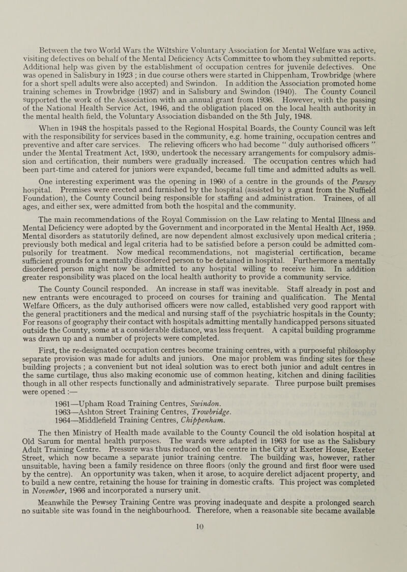 Between the two World Wars the Wiltshire Voluntary Association for Mental Welfare was active, visiting defectives on behalf of the Mental Deficiency Acts Committee to whom they submitted reports. Additional help was given by the establishment of occupation centres for juvenile defectives. One was opened in Salisbury in 1923 ; in due course others were started in Chippenham, Trowbridge (where for a short spell adults were also accepted) and Swindon. In addition the Association promoted home training schemes in Trowbridge (1937) and in Salisbury and Swindon (1940). The County Council supported the work of the Association with an annual grant from 1936. However, with the passing of the National Health Service Act, 1946, and the obligation placed on the local health authority in the mental health field, the Voluntary Association disbanded on the 5th July, 1948. When in 1948 the hospitals passed to the Regional Hospital Boards, the County Council was left with the responsibility for services based in the community, e.g. home training, occupation centres and preventive and after care services. The relieving officers who had become “ duly authorised officers ” under the Mental Treatment Act, 1930, undertook the necessary arrangements for compulsory admis¬ sion and certification, their numbers were gradually increased. The occupation centres which had been part-time and catered for juniors were expanded, became full time and admitted adults as well. One interesting experiment was the opening in 1960 of a centre in the grounds of the Pewsey hospital. Premises were erected and furnished by the hospital (assisted by a grant from the Nuffield Foundation), the County Council being responsible for staffing and administration. Trainees, of all ages, and either sex, were admitted from both the hospital and the community. The main recommendations of the Royal Commission on the Law relating to Mental Illness and Mental Deficiency were adopted by the Government and incorporated in the Mental Health Act, 1959. Mental disorders as statutorily defined, are now dependent almost exclusively upon medical criteria ; previously both medical and legal criteria had to be satisfied before a person could be admitted com¬ pulsorily for treatment. Now medical recommendations, not magisterial certification, became sufficient grounds for a mentally disordered person to be detained in hospital. Furthermore a mentally disordered person might now be admitted to any hospital willing to receive him. In addition greater responsibility was placed on the local health authority to provide a community service. The County Council responded. An increase in staff was inevitable. Staff already in post and new entrants were encouraged to proceed on courses for training and qualification. The Mental Welfare Officers, as the duly authorised officers were now called, established very good rapport with the general practitioners and the medical and nursing staff of the psychiatric hospitals in the County; For reasons of geography their contact with hospitals admitting mentally handicapped persons situated outside the County, some at a considerable distance, was less frequent. A capital building programme was drawn up and a number of projects were completed. First, the re-designated occupation centres become training centres, with a purposeful philosophy separate provision was made for adults and juniors. One major problem was finding sites for these building projects ; a convenient but not ideal solution was to erect both junior and adult centres in the same curtilage, thus also making economic use of common heating, kitchen and dining facilities though in all other respects functionally and administratively separate. Three purpose built premises were opened:— 1961—Upham Road Training Centres, Swindon. 1963— Ashton Street Training Centres, Trowbridge. 1964— Middlefield Training Centres, Chippenham. The then Ministry of Health made available to the County Council the old isolation hospital at Old Sarum for mental health purposes. The wards were adapted in 1963 for use as the Salisbury Adult Training Centre. Pressure was thus reduced on the centre in the City at Exeter House, Exeter Street, which now became a separate junior training centre. The building was, however, rather unsuitable, having been a family residence on three floors (only the ground and first floor were used by the centre). An opportunity was taken, when it arose, to acquire derelict adjacent property, and to build a new centre, retaining the house for training in domestic crafts. This project was completed in November, 1966 and incorporated a nursery unit. Meanwhile the Pewsey Training Centre was proving inadequate and despite a prolonged search no suitable site was found in the neighbourhood. Therefore, when a reasonable site became available