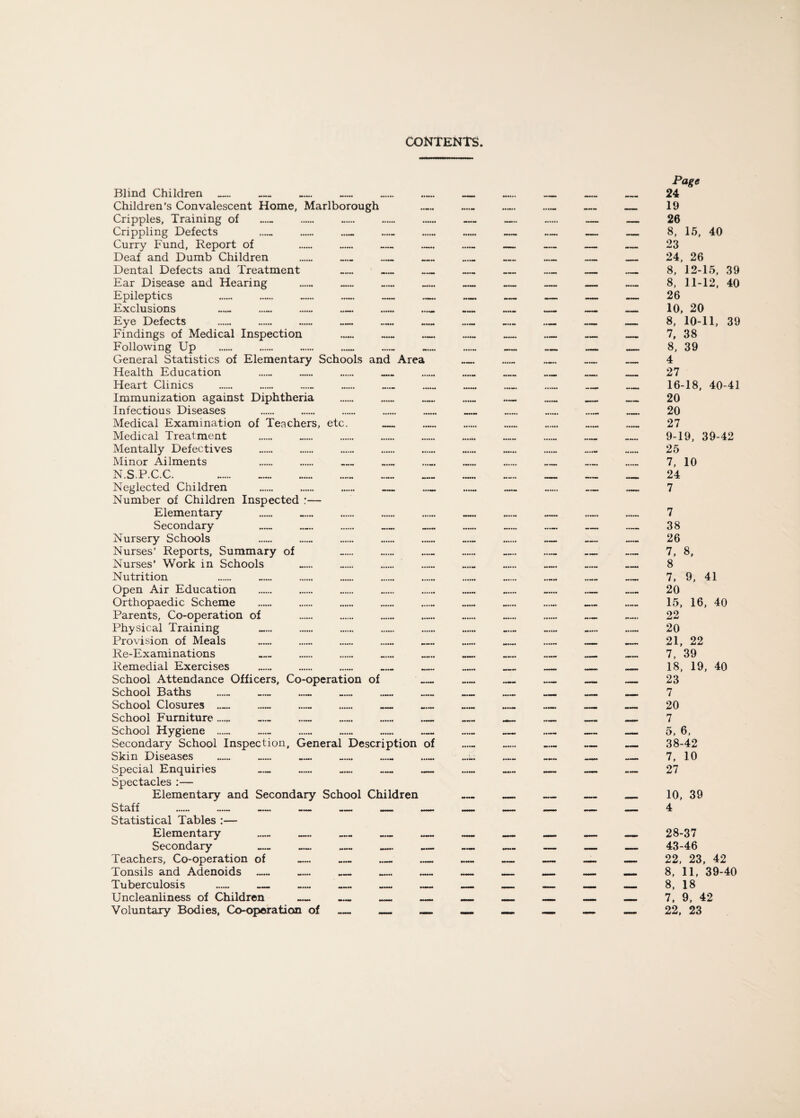 CONTENTS Blind Children . . . ... Children’s Convalescent Home, Marlborough Cripples, Training of Crippling Defects Curry Fund, Report of . .. . . Deaf and Dumb Children . . . . Dental Defects and Treatment _ _ _ Ear Disease and Hearing ...... _ ...... _ Epileptics . . . .. — _ Exclusions ...... ...... . . .. .. Eye Defects . . .— — Findings of Medical Inspection ... Following Up .. General Statistics of Elementary Schools and Area Health Education .. . . . Heart Clinics Immunization against Diphtheria .. Infectious Diseases Medical Examination of Teachers, etc. _ Medical Treatment Mentally Defectives Minor Ailments . . . . N.SP.C.C. Neglected Children . . . . . Number of Children Inspected :— Elementary Secondary Nursery Schools .. . Nurses’ Reports, Summary of Nurses’ Work in Schools Nutrition Open Air Education Orthopaedic Scheme Parents, Co-operation of Physical Training Provision of Meals Re-Examinations Remedial Exercises . School Attendance Officers, Co-operation of School Baths ...... ...... — ..... School Closures .— .— . . School Furniture.... .— School Hygiene . .... Secondary School Inspection, General Description of Skin Diseases Special Enquiries _ ...... _ _ _ Spectacles :— Elementary and Secondary School Children Staff . — — — _ _ — Statistical Tables :— Elementary _ _ _ _ _ Secondary _ _ _ _ _ Teachers, Co-operation of — _ _ _ Tonsils and Adenoids _ ...... _ _ _ Tuberculosis . — — _ — — Uncleanliness of Children Voluntary Bodies, Co-operation of _ Page 24 19 26 8, 15, 40 23 24, 26 8, 12-15, 39 8, 11-12, 40 26 10, 20 8, 10-11, 39 7, 38 8, 39 4 27 16-18, 40-41 20 20 27 9-19, 39-42 25 7, 10 24 7 7 38 26 7, 8, 8 7, 9, 41 20 15, 16, 40 22 20 21, 22 7, 39 18, 19, 40 23 7 20 7 5, 6, 38-42 7, 10 27 10, 39 4 28-37 43-46 22, 23, 42 8, 11, 39-40 8, 18 7, 9, 42 22, 23