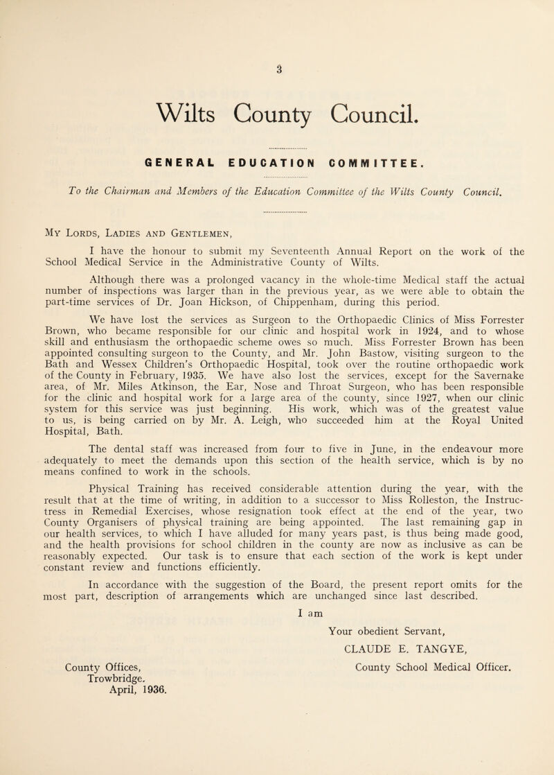 Wilts County Council. GENERAL EDUCATION COMMITTEE. To the Chairman and Members of the Education Committee of the Wilts County Council. My Lords, Ladies and Gentlemen, I have the honour to submit my Seventeenth Annual Report on the work of the School Medical Service in the Administrative County of Wilts. Although there was a prolonged vacancy in the whole-time Medical staff the actual number of inspections was larger than in the previous year, as we were able to obtain the part-time services of Dr. Joan Hickson, of Chippenham, during this period. We have lost the services as Surgeon to the Orthopaedic Clinics of Miss Forrester Brown, who became responsible for our clinic and hospital work in 1924, and to whose skill and enthusiasm the orthopaedic scheme owes so much. Miss Forrester Brown has been appointed consulting surgeon to the County, and Mr. John Bastow, visiting surgeon to the Bath and Wessex Children's Orthopaedic Hospital, took over the routine orthopaedic work of the County in February, 1935. We have also lost the services, except for the Savernake area, of Mr. Miles Atkinson, the Ear, Nose and Throat Surgeon, who has been responsible for the clinic and hospital work for a large area of the county, since 1927, when our clinic system for this service was just beginning. His work, which was of the greatest value to us, is being carried on by Mr. A. Leigh, who succeeded him at the Royal United Hospital, Bath. The dental staff was increased from four to five in June, in the endeavour more adequately to meet the demands upon this section of the health service, which is by no means confined to work in the schools. Physical Training has received considerable attention during the year, with the result that at the time of writing, in addition to a successor to Miss Rolleston, the Instruc¬ tress in Remedial Exercises, whose resignation took effect at the end of the year, two County Organisers of physical training are being appointed. The last remaining gap in our health services, to which I have alluded for many years past, is thus being made good, and the health provisions for school children in the county are now as inclusive as can be reasonably expected. Our task is to ensure that each section of the work is kept under constant review and functions efficiently. In accordance with the suggestion of the Board, the present report omits for the most part, description of arrangements which are unchanged since last described. I am Your obedient Servant, CLAUDE E. TANGYE, County Offices, County School Medical Officer. Trowbridge. April, 1936.