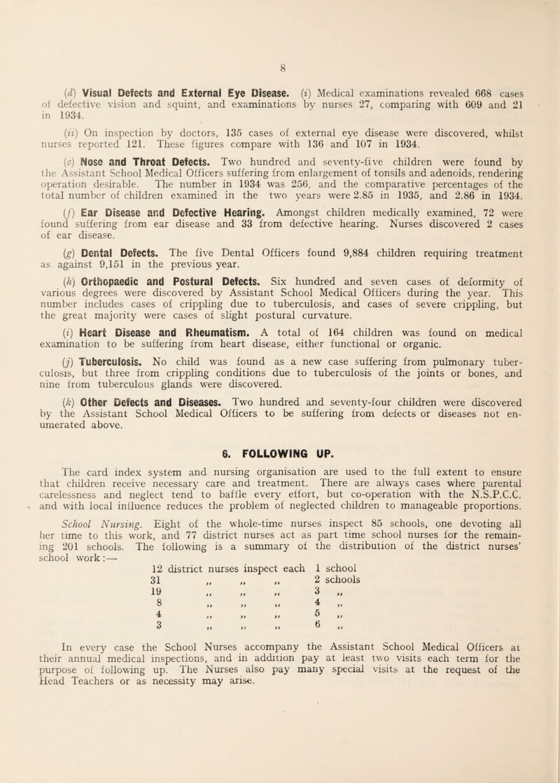 (d) visual Defects and External Eye Disease, (i) Medical examinations revealed 668 cases of defective vision and squint, and examinations by nurses 27, comparing with 609 and 21 in 1934. {ii) On inspection by doctors, 135 cases of external eye disease were discovered, whilst nurses reported 121. These figures compare with 136 and 107 in 1934. (e) Nose and Throat Defects. Two hundred and seventy-five children were found by the Assistant School Medical Officers suffering from enlargement of tonsils and adenoids, rendering operation desirable. The number in 1934 was 256, and the comparative percentages of the total number of children examined in the two years were 2.85 in 1935, and 2.86 in 1934. (/) Ear Disease and Defective Hearing. Amongst children medically examined, 72 were found suffering from ear disease and 33 from defective hearing. Nurses discovered 2 cases of ear disease. (g) Dental Defects. The five Dental Officers found 9,884 children requiring treatment as against 9,151 in the previous year. (.h) Orthopaedic and Postural Defects. Six hundred and seven cases of deformity of various degrees were discovered by Assistant School Medical Officers during the year. This number includes cases of crippling due to tuberculosis, and cases of severe crippling, but the great majority were cases of slight postural curvature. (i) Heart Disease and Rheumatism. A total of 164 children was found on medical examination to be suffering from heart disease, either functional or organic. (j) Tuberculosis. No child was found as a new case suffering from pulmonary tuber¬ culosis, but three from crippling conditions due to tuberculosis of the joints or bones, and nine from tuberculous glands were discovered. (k) Other Defects and Diseases. Two hundred and seventy-four children were discovered by the Assistant School Medical Officers to be suffering from defects or diseases not en¬ umerated above. 6. FOLLOWING UP. The card index system and nursing organisation are used to the full extent to ensure that children receive necessary care and treatment. There are always cases where parental carelessness and neglect tend to baffle every effort, but co-operation with the N.S.P.C.C, and with local influence reduces the problem of neglected children to manageable proportions. School Nursing. Eight of the whole-time nurses inspect 85 schools, one devoting all her time to this work, and 77 district nurses act as part time school nurses for the remain¬ ing 201 schools. The following is a summary of the distribution of the district nurses’ school work :— 12 district nurses inspect each 1 school „ ,, 2 schools 3 M 99 U H 4 ii II ii >> >> ^ •> >> >> ^ >> In every case the School Nurses accompany the Assistant School Medical Officers ai their annual medical inspections, and in addition pay at least two visits each term for the purpose of following up. The Nurses also pay many special visits at the request of the Head Teachers or as necessity may arise. 19 8 4 3 ii 11 ii 11 99