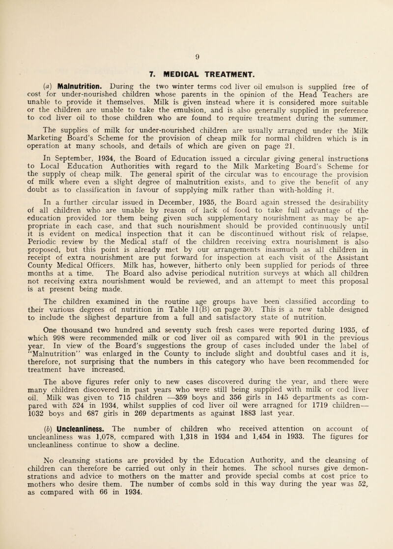 7. MEDICAL TREATMENT. (a) Malnutrition. During the two winter terms cod liver oil emulson is supplied free of cost for under-nourished children whose parents in the opinion of the Head Teachers are unable to provide it themselves. Milk is given instead where it is considered more suitable or the children are unable to take the emulsion, and is also generally supplied in preference to cod liver oil to those children who are found to require treatment during the summer. The supplies of milk for under-nourished children are usually arranged under the Milk Marketing Board's Scheme for the provision of cheap milk for normal children which is in operation at many schools, and details of which are given on page 21. In September, 1934, the Board of Education issued a circular giving general instructions to Local Education Authorities with regard to the Milk Marketing Board's Scheme for the supply of cheap milk. The general spirit of the circular was to encourage the provision of milk where even a slight degree of malnutrition exists, and to give the benefit of any doubt as to classification in favour of supplying milk rather than with-holding it. In a further circular issued in December, 1935, the Board again stressed the desirability of all children who are unable by reason of lack of food to take full advantage of the education provided lor them being given such supplementary nourishment as may be ap¬ propriate in each case, and that such nourishment should be provided continuously until it is evident on medical inspection that it can be discontinued without risk of relapse. Periodic review by the Medical staff of the children receiving extra nourishment is also proposed, but this point is already met by our arrangements inasmuch as all children in receipt of extra nourishment are put forward for inspection at each visit of the Assistant County Medical Officers. Milk has, however, hitherto only been supplied for periods of three months at a time. The Board also advise periodical nutrition surveys at which all children not receiving extra nourishment would be reviewed, and an attempt to meet this proposal is at present being made. The children examined in the routine age groups have been classified according to their various degrees of nutrition in Table 11(B) on page 30. This is a new table designed to include the slighest departure from a full and satisfactory state of nutrition. One thousand two hundred and seventy such fresh cases were reported during 1935, of which 998 were recommended milk or cod liver oil as compared with 901 in the previous year. In view of the Board's suggestions the group of cases included under the label of “Malnutrition was enlarged in the County to include slight and doubtful cases and it is, therefore, not surprising that the numbers in this category who have been recommended for treatment have increased. The above figures refer only to new cases discovered during the year, and there were many children discovered in past years who were still being supplied with milk or cod liver oil. Milk was given to 715 children —359 boys and 356 girls in 145 departments as com¬ pared with 524 in 1934, whilst supplies of cod liver oil were arragned for 1719 children— 1032 boys and 687 girls in 269 departments as against 1883 last year. (b) Uncleanliness. The number of children who received attention on account of uncleanliness was 1,078, compared with 1,318 in 1934 and 1,454 in 1933. The figures for uncleanliness continue to show a decline. No cleansing stations are provided by the Education Authority, and the cleansing of children can therefore be carried out only in their homes. The school nurses give demon¬ strations and advice to mothers on the matter and provide special combs at cost price to mothers who desire them. The number of combs sold in this way during the year was 52^ as compared with 66 in 1934.