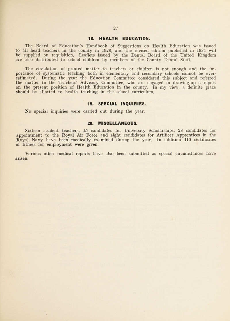 18. HEALTH EDUCATION. The Board of Education’s Handbook of Suggestions on Health Education was issued to all head teachers in the county in 1928, and the revised edition published in 1934 will be supplied on requisition. Leaflets issued by the Dental Board of the United Kingdom are also distributed to school children by members of the County Dental Staff. The circulation of printed matter to teachers or children is not enough and the im¬ portance of systematic teaching both in elementary and secondary schools cannot be over¬ estimated. During the year the Education Committee considered this subject and referred the matter to the Teachers’ Advisory Committee, who are engaged in drawing-up a report on the present position of Health Education in the county. In my view, a definite place should be allotted to health teaching in the school curriculum. 19. SPECIAL INQUIRIES. No special inquiries were carried out during the year. 20. MISCELLANEOUS. Sixteen student teachers, 15 candidates for University Scholarships, 28 candidates for appointment to the Royal Air Force and eight candidates for Artificer Apprentices in the Royal Navy have been medically examined during the year. In addition 110 certificates of fitness for employment were given. Various other medical reports have also been submitted as special circumstances have arisen.