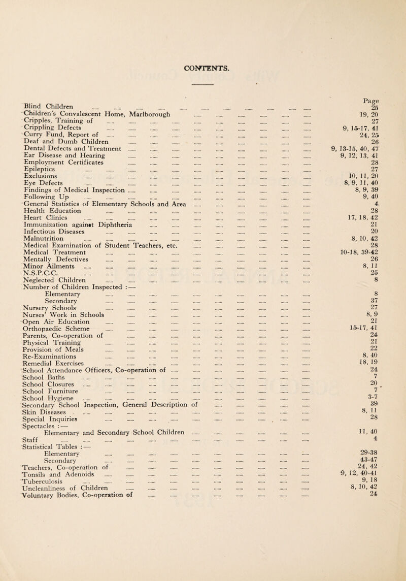 CONTENTS. Blind Children ‘Children’s Convalescent Home, Marlborough 'Cripples, Training of Crippling Defects . Curry Fund, Report of . Deaf and Dumb Children Dental Defects and Treatment . Ear Disease and Hearing Employment Certificates Epileptics Exclusions Eye Defects Findings of Medical Inspection . Following Up ‘General Statistics of Elementary Schools and Area Health Education Heart Clinics Immunization againat Diphtheria Infectious Diseases Malnutrition . . . . . Medical Examination of Student Teachers, etc. Medical Treatment Mentally Defectives Minor Ailments N.S.P.C.C. . Neglected Children Number of Children Inspected : — Elementary Secondary Nursery Schools Nurses’ Work in Schools Open Air Education Orthopaedic Scheme Parents, Co-operation of Physical Training Provision of Meals Re-Examinations Remedial Exercises School Attendance Officers, Co-operation of . School Baths School Closures School Furniture School Hygiene Secondary School Inspection, General Description of Skin Diseases Special Inquiries Spectacles : — Elementary and Secondary School Children Staff Statistical Tables : — Elementary Secondary Teachers, Co-operation of Tonsils and Adenoids Tuberculosis Uncleanliness of Children Voluntary Bodies, Co-operation of Page 25 19, 20 27 9, 15-17, 41 24, 25 26 9, 13-15, 40, 47 9, 12, 13, 41 28 27 10, 11, 20 8, 9, 11, 40 8, 9, 39 9, 40 4 98 17, 18, 42 21 20 8, 10, 42 28 10-18, 39-42 26 8, 11 25 8 8 37 27 8, 9 21 15-17, 41 24 21 22 8, 40 18, 19 24 7 20 7 * 3-7 39 8, 11 28 11, 40 4 29-38 43-47 24, 42 9, 12, 40-41 9, 18 8, 10, 42 24