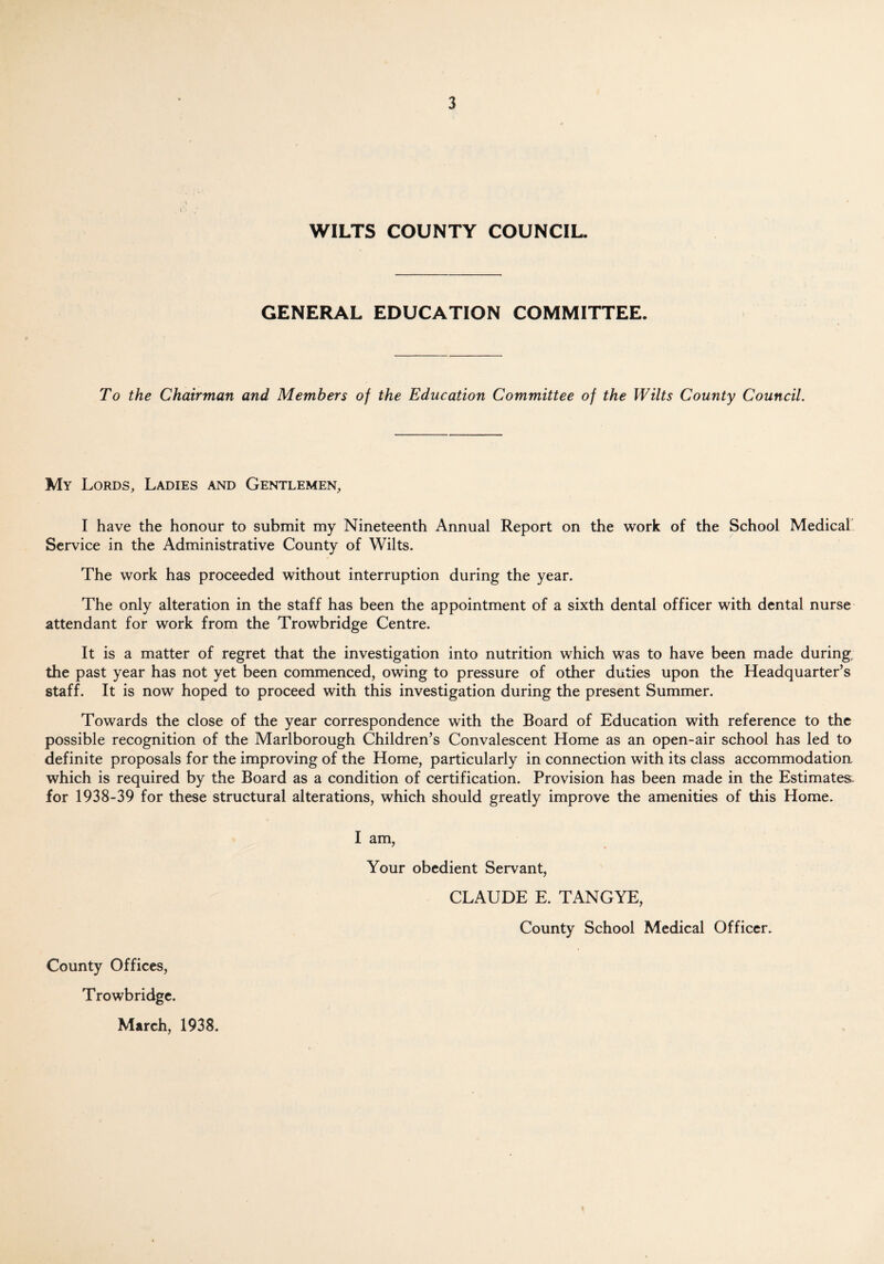 WILTS COUNTY COUNCIL. GENERAL EDUCATION COMMITTEE. To the Chairman and Members of the Education Committee of the Wilts County Council. My Lords, Ladies and Gentlemen, I have the honour to submit my Nineteenth Annual Report on the work of the School Medical Service in the Administrative County of Wilts. The work has proceeded without interruption during the year. The only alteration in the staff has been the appointment of a sixth dental officer with dental nurse attendant for work from the Trowbridge Centre. It is a matter of regret that the investigation into nutrition which was to have been made during the past year has not yet been commenced, owing to pressure of other duties upon the Headquarter’s staff. It is now hoped to proceed with this investigation during the present Summer. Towards the close of the year correspondence with the Board of Education with reference to the possible recognition of the Marlborough Children’s Convalescent Home as an open-air school has led to definite proposals for the improving of the Home, particularly in connection with its class accommodation which is required by the Board as a condition of certification. Provision has been made in the Estimates, for 1938-39 for these structural alterations, which should greatly improve the amenities of this Home. I am, Your obedient Servant, CLAUDE E. TANG YE, County School Medical Officer. County Offices, Trowbridge. March, 1938.