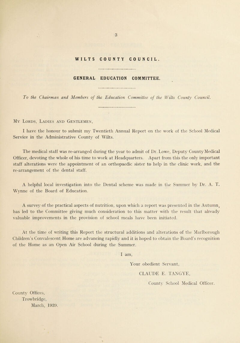 WILTS COUNTY COUNCIL. GENERAL EDUCATION COMMITTEE. To the Chairman and Members of the EdtLcation Committee of the Wilts County Council. My Lords, Ladies and Gentlemen, I have the honour to submit my Twentieth Annual Report on the work of the School Medical Service in the Administrative County of Wilts. The medical staff was re-arranged during the year to admit of Dr. Lowe, Deputy County Medical Officer, devoting the whole of his time to work at Headquarters. Apart from this the only important staff alterations were the appointment of an orthopaedic sister to help in the clinic work, and the re-arrangement of the dental staff. A helpful local investigation into the Dental scheme was made in the Summer by Dr. A. T. Wynne of the Board of Education. A survey of the practical aspects of nutrition, upon which a report was presented in the Autumn, has led to the Committee giving much consideration to this matter with the result that already valuable improvements in the provision of school meals have been initiated. At the time of writing this Report the structural additions and alterations of the Marlborough Children’s Convalescent Home are advancing rapidly and it is hoped to obtain the Board’s recognition of the Home as an Open Air School during the Summer. I am, Your obedient Servant, CLAUDE E. TANG YE, County School Medical Officer. County Offices, Trowbridge, March, 1939.