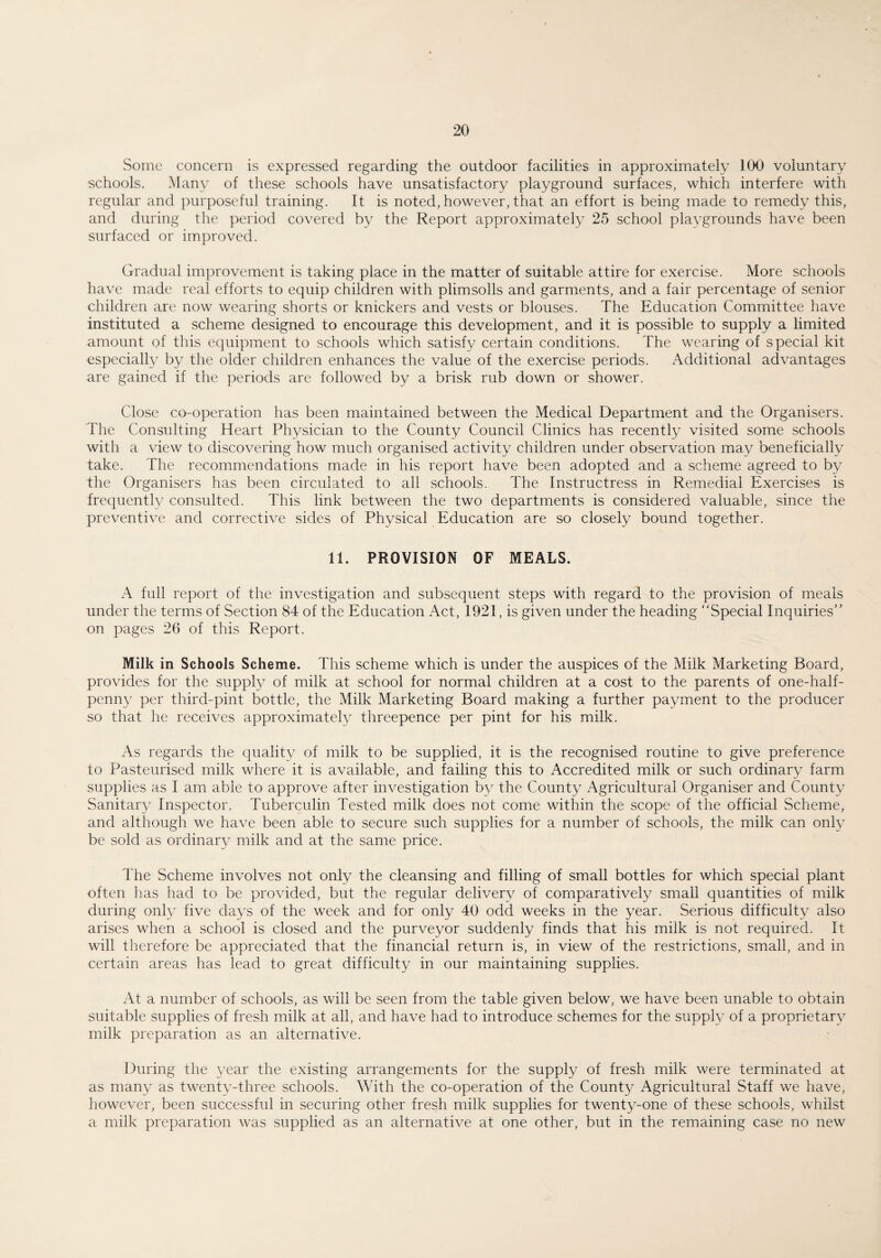 Some concern is expressed regarding the outdoor facilities in approximately 100 voluntary schools. Many of these schools have unsatisfactory playground surfaces, which interfere with regular and purposeful training. It is noted, however, that an effort is being made to remedy this, and during the period covered by the Report approximately 25 school playgrounds have been surfaced or improved. Gradual improvement is taking place in the matter of suitable attire for exercise. More schools have made real efforts to equip children with plimsolls and garments, and a fair percentage of senior children are now wearing shorts or knickers and vests or blouses. The Education Committee have instituted a scheme designed to encourage this development, and it is possible to supply a limited amount of this equipment to schools which satisfy certain conditions. The wearing of special kit especially by the older children enhances the value of the exercise periods. Additional advantages are gained if the periods are followed by a brisk rub down or shower. Close co-operation has been maintained between the Medical Department and the Organisers. The Consulting Heart Physician to the County Council Clinics has recently visited some schools with a view to discovering how much organised activity children under observation may beneficially take. The recommendations made in his report have been adopted and a scheme agreed to by the Organisers has been circulated to all schools. The Instructress in Remedial Exercises is frequently consulted. This link between the two departments is considered valuable, since the preventive and corrective sides of Physical Education are so closely bound together. 11. PROVISION OF MEALS. A full report of the investigation and subsequent steps with regard to the provision of meals under the terms of Section 84 of the Education Act, 1921, is given under the heading “Special Inquiries” on pages 26 of this Report. Milk in Schools Scheme. This scheme which is under the auspices of the Milk Marketing Board, provides for the supply of milk at school for normal children at a cost to the parents of one-half¬ penny per third-pint bottle, the Milk Marketing Board making a further payment to the producer so that he receives approximately threepence per pint for his milk. As regards the quality of milk to be supplied, it is the recognised routine to give preference to Pasteurised milk where it is available, and failing this to Accredited milk or such ordinary farm supplies as I am able to approve after investigation by the County Agricultural Organiser and County Sanitary Inspector. Tuberculin Tested milk does not come within the scope of the official Scheme, and although we have been able to secure such supplies for a number of schools, the milk can only be sold as ordinary milk and at the same price. The Scheme involves not only the cleansing and filling of small bottles for which special plant often has had to be provided, but the regular delivery of comparatively small quantities of milk during only five days of the week and for only 40 odd weeks in the year. Serious difficulty also arises when a school is closed and the purveyor suddenly finds that his milk is not required. It will therefore be appreciated that the financial return is, in view of the restrictions, small, and in certain areas has lead to great difficulty in our maintaining supplies. At a number of schools, as will be seen from the table given below, we have been unable to obtain suitable supplies of fresh milk at all, and have had to introduce schemes for the supply of a proprietary milk preparation as an alternative. During the year the existing arrangements for the supply of fresh milk were terminated at as many as twenty-three schools. With the co-operation of the County Agricultural Staff we have, however, been successful in securing other fresh milk supplies for twenty-one of these schools, whilst a milk preparation was supplied as an alternative at one other, but in the remaining case no new