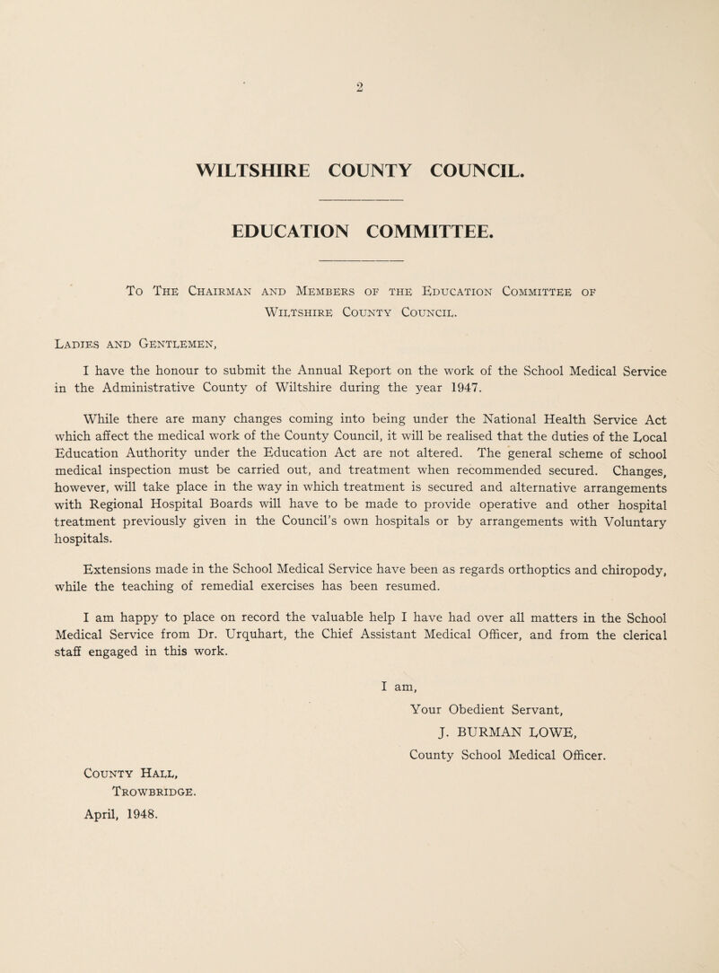 WILTSHIRE COUNTY COUNCIL. EDUCATION COMMITTEE. To The Chairman and Members of the Education Committee of Wiltshire County Council. Ladies and Gentlemen, I have the honour to submit the Annual Report on the work of the School Medical Service in the Administrative County of Wiltshire during the year 1947. While there are many changes coming into being under the National Health Service Act which affect the medical work of the County Council, it will be realised that the duties of the Local Education Authority under the Education Act are not altered. The general scheme of school medical inspection must be carried out, and treatment when recommended secured. Changes, however, will take place in the way in which treatment is secured and alternative arrangements with Regional Hospital Boards will have to be made to provide operative and other hospital treatment previously given in the Council’s own hospitals or by arrangements with Voluntary hospitals. Extensions made in the School Medical Service have been as regards orthoptics and chiropody, while the teaching of remedial exercises has been resumed. I am happy to place on record the valuable help I have had over all matters in the School Medical Service from Dr. Urquhart, the Chief Assistant Medical Officer, and from the clerical staff engaged in this work. I am, Your Obedient Servant, J. BURMAN LOWE, County School Medical Officer. County Hall, Trowbridge. April, 1948.