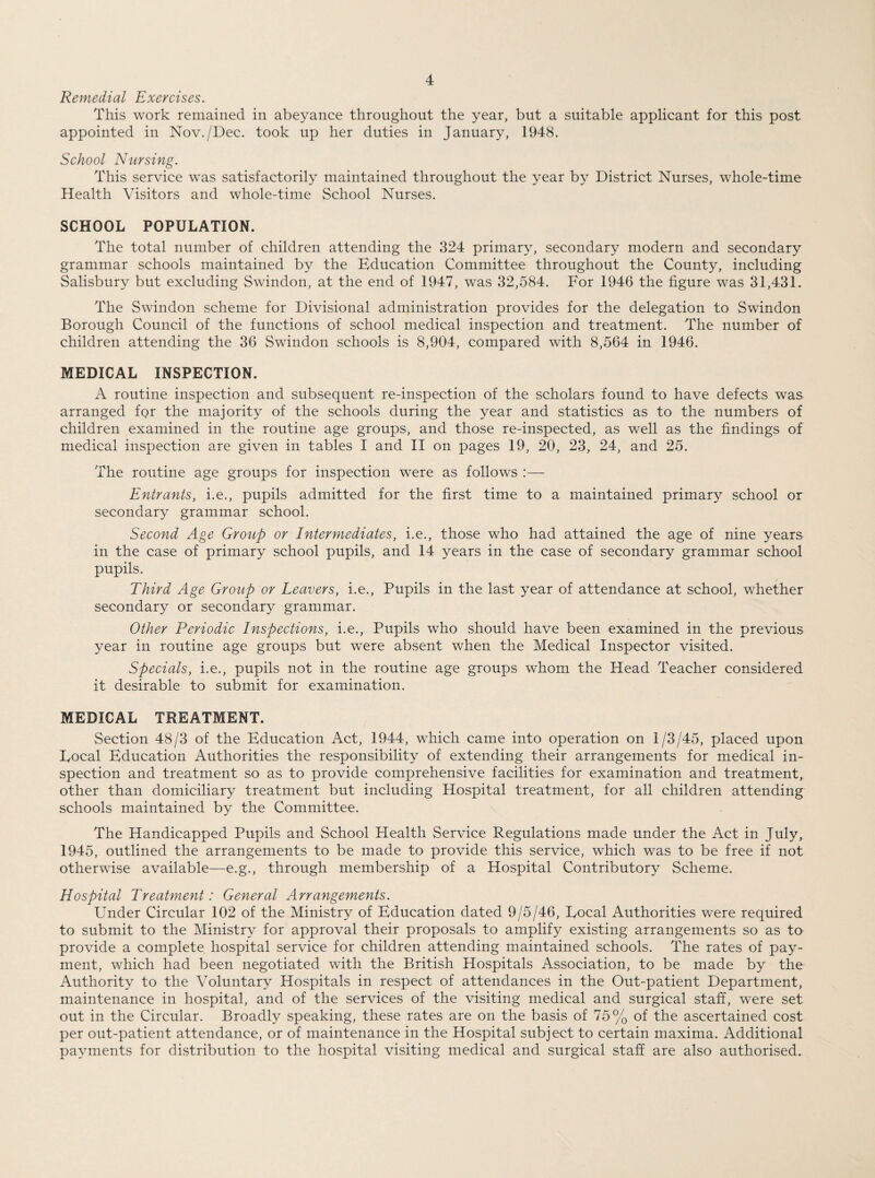 Remedial Exercises. This work remained in abeyance throughout the year, but a suitable applicant for this post appointed in Nov./Dec. took up her duties in January, 1948. School Nursing. This service was satisfactorily maintained throughout the year by District Nurses, whole-time Health Visitors and whole-time School Nurses. SCHOOL POPULATION. The total number of children attending the 324 primary, secondary modern and secondary grammar schools maintained by the Education Committee throughout the County, including Salisbury but excluding Swindon, at the end of 1947, was 32,584. For 1946 the figure was 31,431. The Swindon scheme for Divisional administration provides for the delegation to Swindon Borough Council of the functions of school medical inspection and treatment. The number of children attending the 36 Swindon schools is 8,904, compared with 8,564 in 1946. MEDICAL INSPECTION. A routine inspection and subsequent re-inspection of the scholars found to have defects was arranged fq>r the majority of the schools during the year and statistics as to the numbers of children examined in the routine age groups, and those re-inspected, as well as the findings of medical inspection are given in tables I and II on pages 19, 20, 23, 24, and 25. The routine age groups for inspection were as follows :— Entrants, i.e., pupils admitted for the first time to a maintained primary school or secondary grammar school. Second Age Group or Intermediates, i.e., those who had attained the age of nine years in the case of primary school pupils, and 14 years in the case of secondary grammar school pupils. Third Age Group or Leavers, i.e., Pupils in the last year of attendance at school, whether secondary or secondary grammar. Other Periodic Inspections, i.e., Pupils who should have been examined in the previous year in routine age groups but were absent when the Medical Inspector visited. Specials, i.e., pupils not in the routine age groups whom the Head Teacher considered it desirable to submit for examination. MEDICAL TREATMENT. Section 48/3 of the Education Act, 1944, which came into operation on 1/3/45, placed upon Focal Education Authorities the responsibility of extending their arrangements for medical in¬ spection and treatment so as to provide comprehensive facilities for examination and treatment, other than domiciliary treatment but including Hospital treatment, for all children attending schools maintained by the Committee. The Handicapped Pupils and School Health Service Regulations made under the Act in July, 1945, outlined the arrangements to be made to provide this service, which was to be free if not otherwise available—e.g., through membership of a Hospital Contributory Scheme. Hospital Treatment: General Arrangements. Under Circular 102 of the Ministry of Education dated 9/5/46, Focal Authorities were required to submit to the Ministry for approval their proposals to amplify existing arrangements so as to provide a complete hospital service for children attending maintained schools. The rates of pay¬ ment, which had been negotiated with the British Hospitals Association, to be made by the Authority to the Voluntary Hospitals in respect of attendances in the Out-patient Department, maintenance in hospital, and of the services of the visiting medical and surgical staff, were set out in the Circular. Broadly speaking, these rates are on the basis of 75% of the ascertained cost per out-patient attendance, or of maintenance in the Hospital subject to certain maxima. Additional payments for distribution to the hospital visiting medical and surgical staff are also authorised.