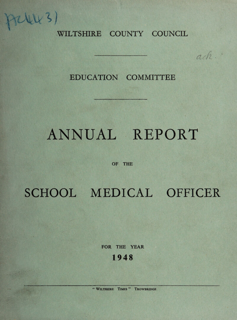 WILTSHIRE COUNTY COUNCIL EDUCATION COMMITTEE ANNUAL REPORT OF THE SCHOOL MEDICAL OFFICER FOR THE YEAR 1948 “ Wiltshire Times '* Trowbridge