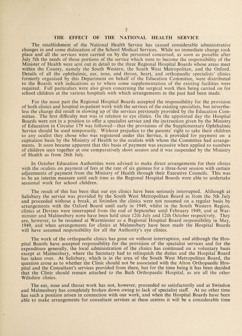 THE EFFECT OF THE NATIONAL HEALTH SERVICE The establishment of the National Health Service has caused considerable administrative changes in and some dislocation of the School Medical Services. While no immediate change took place and all the services were carried on by the personnel concerned, as soon as possible after July 5th the needs of those portions of the service which were to become the responsibility of the Minister of Health were sent out in detail to the three Regional Hospital Boards whose areas meet within the County, namely the South Western, the South West Metropolitan, and the Oxford. Details of all the ophthalmic, ear, nose, and throat, heart, and orthopaedic specialists’ clinics formerly organised by this Department on behalf of the Education Committee, were distributed to the Boards with indications as to where some supplementation of the existing facilities were required. Full particulars were also given concerning the surgical work then being carried on for school children at the various hospitals with which arrangements in the past had been made. For the most part the Regional Hospital Boards accepted the responsibility for the provision of both clinics and hospital in-patient work with the services of the existing specialists, but neverthe¬ less the change did result in slowing up of the services previously provided by the Education Com¬ mittee. The first difficulty met was in relation to eye clinics. On the appointed day the Hospital Boards were not in a position to offer a specialist service and the instruction given by the Ministry of Education in Circular 179 was followed—that the provisions of the Supplementary Ophthalmic Service should be used temporarily. Without prejudice to the parents’ right to take their children to any oculist they chose who was registered under this Service, it provided for payment on a capitation basis by the Ministry of Health to the oculists with whom the Committee had arrange¬ ments. It soon became apparent that this basis of payment was excessive when applied to numbers of children seen together at one comparatively short session and it was suspended by the Ministry of Health as from 26th July. In October Education Authorities were advised to make direct arrangements for their clinics with the oculists on payment of fees at the rate of six guineas for a three-hour session with certain adjustments of payment from the Ministry of Health through their Executive Councils. This was to be an interim measure until such time as the Regional Hospital Boards were able to undertake sessional work for school children. The result of this has been that our eye clinics have been seriously interrupted. Although at Salisbury the service was provided by the South West Metropolitan Board as from the 5th July and proceeded without a break, at Swindon the clinics were not resumed on a regular basis by arrangements with the Oxford Board until early in 1949, whilst in the South Western Region, clinics at Devizes were interrupted from the end of September until February 1949, and at War¬ minster and Malmesbury none have been held since 12th July and 12th October respectively. They are, however, to be resumed at Warminster as a Regional Hospital Board responsibility in May, 1949, and when arrangements for clinics at Malmesbury have been made the Hospital Boards will have assumed responsibility for all the Authority’s eye clinics. The work of the orthopaedic clinics has gone on without interruption, and although the Hos¬ pital Boards have accepted responsibility for the provision of the specialist services and for the expenditure generally, the local administration of the clinics has continued on a voluntary basis except at Malmesbury, where the Secretary had to relinquish the duties and the Hospital Board has taken over. At Salisbury, which is in the area of the South West Metropolitan Board, the question arose as to whether the Clinic should not be associated with the Alton Orthopaedic Hos¬ pital and the Consultant’s services provided from there, but for the time being it has been decided that the Clinic should remain attached to the Bath Orthopaedic Hospital, as are all the other Wiltshire clinics. The ear, nose and throat work has not, however, proceeded so satisfactorily and at Swindon and Malmesbury has completely broken down owing to lack of specialist staff. At no other time has such a position arisen in connection with our work, and when the Hospital Boards have been able to make arrangements for consultant services at these centres it will be a considerable time