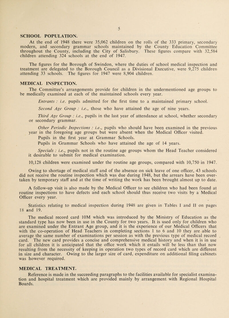 SCHOOL POPULATION. At the end of 1948 there were 35,062 children on the rolls of the 333 primary, secondary modern, and secondary grammar schools maintained by the County Education Committee throughout the County, including the City of Salisbury. These figures compare with 32,584 children attending 324 schools at the end of 1947. The figures for the Borough of Swindon, where the duties of school medical inspection and treatment are delegated to the Borough Council as a Divisional Executive, were 9,275 children attending 33 schools. The figures for 1947 were 8,904 children. MEDICAL INSPECTION. The Committee’s arrangements provide for children in the undermentioned age groups to be medically examined at each of the maintained schools every year. Entrants : i.e. pupils admitted for the first time to a maintained primary school. Second Age Group : i.e., those who have attained the age of nine years. Third Age Group : i.e., pupils in the last year of attendance at school, whether secondary or secondary grammar. Other Periodic Inspections : i.e., pupils who should have been examined in the previous year in the foregoing age groups but were absent when the Medical Officer visited. Pupils in the first year at Grammar Schools. Pupils in Grammar Schools who have attained the age of 14 years. Specials : i.e., pupils not in the routine age groups whom the Head Teacher considered it desirable to submit for medical examination. 10,128 children were examined under the routine age groups, compared with 10,750 in 1947. Owing to shortage of medical staff and of the absence on sick leave of one officer, 43 schools did not receive the routine inspection which was due during 1948, but the arrears have been over¬ taken by temporary staff and at the time of writing the work has been brought almost up to date. A follow-up visit is also made by the Medical Officer to see children who had been found at routine inspections to have defects and each school should thus receive two visits by a Medical Officer every year. Statistics relating to medical inspection during 1948 are given in Tables 1 and 11 on pages 18 and 19. The medical record card 10M which was introduced by the Ministry of Education as the standard type has now been in use in the County for two years. It is used only for children who are examined under the Entrant Age group, and it is the experience of our Medical Officers that with the co-operation of Head Teachers in completing sections 1 to 6 and 10 they are able to average the same number of examinations per session as with the previous type of medical record card. The new card provides a concise and comprehensive medical history and when it is in use for all children it is anticipated that the office work which it entails will be less than that now resulting from the necessity of keeping in operation two types of record card which are different in size and character. Owing to the larger size of card, expenditure on additional filing cabinets was however required. MEDICAL TREATMENT. Reference is made in the succeeding paragraphs to the facilities available for specialist examina¬ tion and hospital treatment which are provided mainly by arrangement with Regional Hospital Boards.