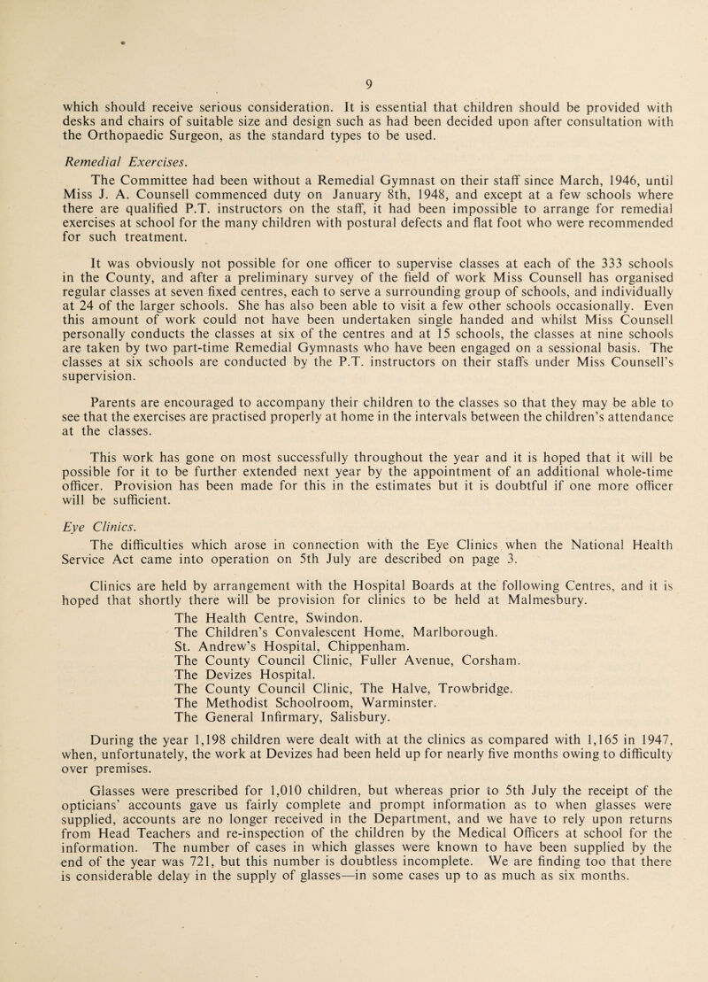 which should receive serious consideration. It is essential that children should be provided with desks and chairs of suitable size and design such as had been decided upon after consultation with the Orthopaedic Surgeon, as the standard types to be used. Remedial Exercises. The Committee had been without a Remedial Gymnast on their staff since March, 1946, until Miss J. A. Counsell commenced duty on January 8th, 1948, and except at a few schools where there are qualified P.T. instructors on the staff, it had been impossible to arrange for remedial exercises at school for the many children with postural defects and flat foot who were recommended for such treatment. It was obviously not possible for one officer to supervise classes at each of the 333 schools in the County, and after a preliminary survey of the field of work Miss Counsell has organised regular classes at seven fixed centres, each to serve a surrounding group of schools, and individually at 24 of the larger schools. She has also been able to visit a few other schools occasionally. Even this amount of work could not have been undertaken single handed and whilst Miss Counsel! personally conducts the classes at six of the centres and at 15 schools, the classes at nine schools are taken by two part-time Remedial Gymnasts who have been engaged on a sessional basis. The classes at six schools are conducted by the P.T. instructors on their staffs under Miss Counsell’s supervision. Parents are encouraged to accompany their children to the classes so that they may be able to see that the exercises are practised properly at home in the intervals between the children’s attendance at the classes. This work has gone on most successfully throughout the year and it is hoped that it will be possible for it to be further extended next year by the appointment of an additional whole-time officer. Provision has been made for this in the estimates but it is doubtful if one more officer will be sufficient. Eye Clinics. The difficulties which arose in connection with the Eye Clinics when the National Health Service Act came into operation on 5th July are described on page 3. Clinics are held by arrangement with the Hospital Boards at the following Centres, and it is hoped that shortly there will be provision for clinics to be held at Malmesbury. The Health Centre, Swindon. The Children’s Convalescent Home, Marlborough. St. Andrew’s Hospital, Chippenham. The County Council Clinic, Fuller Avenue, Corsham. The Devizes Hospital. The County Council Clinic, The Halve, Trowbridge. The Methodist Schoolroom, Warminster. The General Infirmary, Salisbury. During the year 1,198 children were dealt with at the clinics as compared with 1,165 in 1947, when, unfortunately, the work at Devizes had been held up for nearly five months owing to difficulty over premises. Glasses were prescribed for 1,010 children, but whereas prior to 5th July the receipt of the opticians’ accounts gave us fairly complete and prompt information as to when glasses were supplied, accounts are no longer received in the Department, and we have to rely upon returns from Head Teachers and re-inspection of the children by the Medical Officers at school for the information. The number of cases in which glasses were known to have been supplied by the end of the year was 721, but this number is doubtless incomplete. We are finding too that there is considerable delay in the supply of glasses—in some cases up to as much as six months.