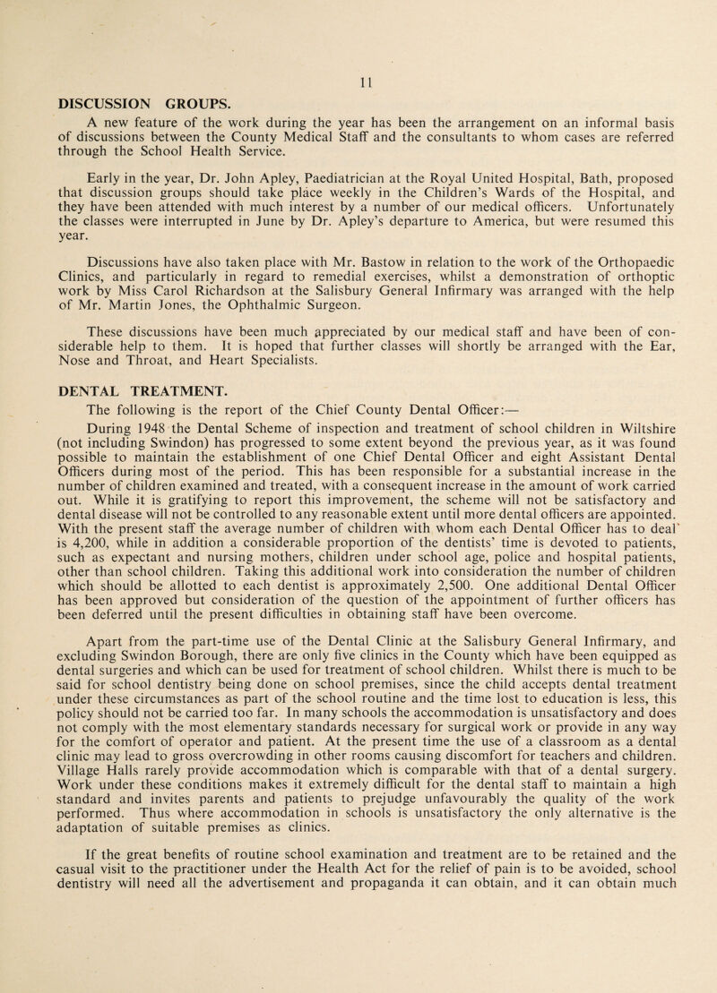 DISCUSSION GROUPS. A new feature of the work during the year has been the arrangement on an informal basis of discussions between the County Medical Staff and the consultants to whom cases are referred through the School Health Service. Early in the year, Dr. John Apley, Paediatrician at the Royal United Hospital, Bath, proposed that discussion groups should take place weekly in the Children’s Wards of the Hospital, and they have been attended with much interest by a number of our medical officers. Unfortunately the classes were interrupted in June by Dr. Apley’s departure to America, but were resumed this year. Discussions have also taken place with Mr. Bastow in relation to the work of the Orthopaedic Clinics, and particularly in regard to remedial exercises, whilst a demonstration of orthoptic work by Miss Carol Richardson at the Salisbury General Infirmary was arranged with the help of Mr. Martin Jones, the Ophthalmic Surgeon. These discussions have been much appreciated by our medical staff and have been of con¬ siderable help to them. It is hoped that further classes will shortly be arranged with the Ear, Nose and Throat, and Heart Specialists. DENTAL TREATMENT. The following is the report of the Chief County Dental Officer:— During 1948 the Dental Scheme of inspection and treatment of school children in Wiltshire (not including Swindon) has progressed to some extent beyond the previous year, as it was found possible to maintain the establishment of one Chief Dental Officer and eight Assistant Dental Officers during most of the period. This has been responsible for a substantial increase in the number of children examined and treated, with a consequent increase in the amount of work carried out. While it is gratifying to report this improvement, the scheme will not be satisfactory and dental disease will not be controlled to any reasonable extent until more dental officers are appointed. With the present staff the average number of children with whom each Dental Officer has to deal' is 4,200, while in addition a considerable proportion of the dentists’ time is devoted to patients, such as expectant and nursing mothers, children under school age, police and hospital patients, other than school children. Taking this additional work into consideration the number of children which should be allotted to each dentist is approximately 2,500. One additional Dental Officer has been approved but consideration of the question of the appointment of further officers has been deferred until the present difficulties in obtaining staff have been overcome. Apart from the part-time use of the Dental Clinic at the Salisbury General Infirmary, and excluding Swindon Borough, there are only five clinics in the County which have been equipped as dental surgeries and which can be used for treatment of school children. Whilst there is much to be said for school dentistry being done on school premises, since the child accepts dental treatment under these circumstances as part of the school routine and the time lost to education is less, this policy should not be carried too far. In many schools the accommodation is unsatisfactory and does not comply with the most elementary standards necessary for surgical work or provide in any way for the comfort of operator and patient. At the present time the use of a classroom as a dental clinic may lead to gross overcrowding in other rooms causing discomfort for teachers and children. Village Halls rarely provide accommodation which is comparable with that of a dental surgery. Work under these conditions makes it extremely difficult for the dental staff to maintain a high standard and invites parents and patients to prejudge unfavourably the quality of the work performed. Thus where accommodation in schools is unsatisfactory the only alternative is the adaptation of suitable premises as clinics. If the great benefits of routine school examination and treatment are to be retained and the casual visit to the practitioner under the Health Act for the relief of pain is to be avoided, school dentistry will need all the advertisement and propaganda it can obtain, and it can obtain much