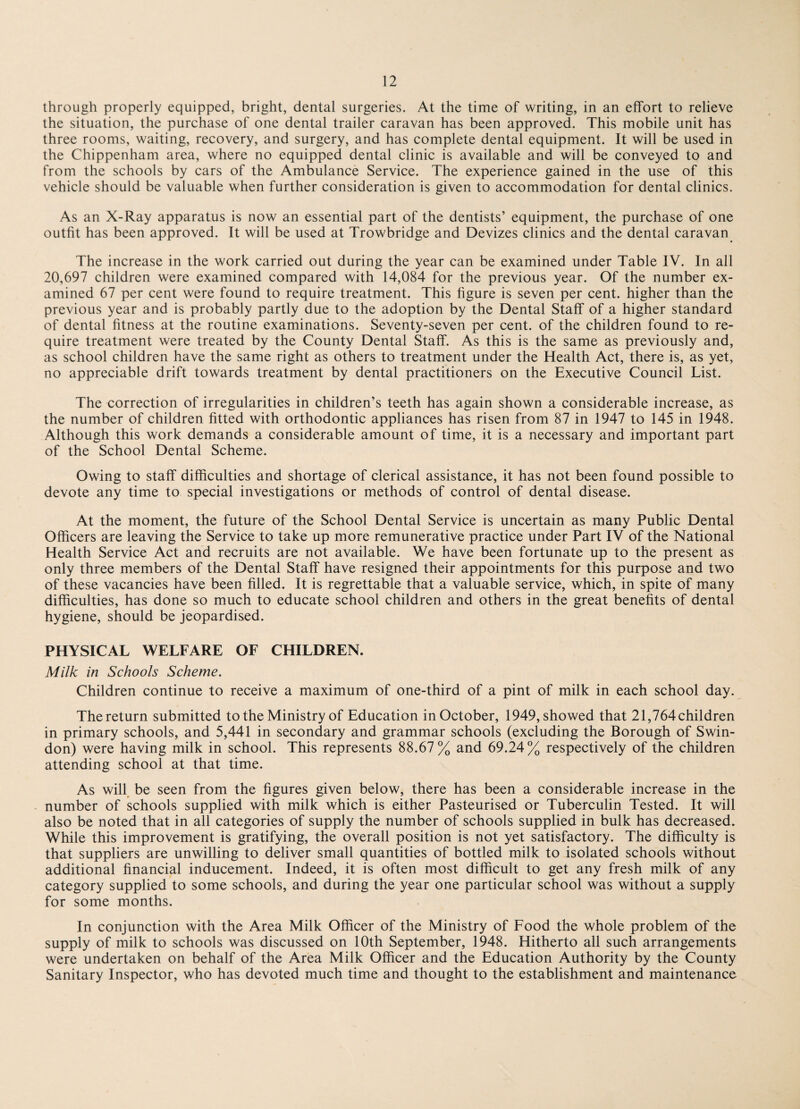 through properly equipped, bright, dental surgeries. At the time of writing, in an effort to relieve the situation, the purchase of one dental trailer caravan has been approved. This mobile unit has three rooms, waiting, recovery, and surgery, and has complete dental equipment. It will be used in the Chippenham area, where no equipped dental clinic is available and will be conveyed to and from the schools by cars of the Ambulance Service. The experience gained in the use of this vehicle should be valuable when further consideration is given to accommodation for dental clinics. As an X-Ray apparatus is now an essential part of the dentists’ equipment, the purchase of one outfit has been approved. It will be used at Trowbridge and Devizes clinics and the dental caravan The increase in the work carried out during the year can be examined under Table IV. In all 20,697 children were examined compared with 14,084 for the previous year. Of the number ex¬ amined 67 per cent were found to require treatment. This figure is seven per cent, higher than the previous year and is probably partly due to the adoption by the Dental Staff of a higher standard of dental fitness at the routine examinations. Seventy-seven per cent, of the children found to re¬ quire treatment were treated by the County Dental Staff. As this is the same as previously and, as school children have the same right as others to treatment under the Health Act, there is, as yet, no appreciable drift towards treatment by dental practitioners on the Executive Council List. The correction of irregularities in children’s teeth has again shown a considerable increase, as the number of children fitted with orthodontic appliances has risen from 87 in 1947 to 145 in 1948. Although this work demands a considerable amount of time, it is a necessary and important part of the School Dental Scheme. Owing to staff difficulties and shortage of clerical assistance, it has not been found possible to devote any time to special investigations or methods of control of dental disease. At the moment, the future of the School Dental Service is uncertain as many Public Dental Officers are leaving the Service to take up more remunerative practice under Part IV of the National Health Service Act and recruits are not available. We have been fortunate up to the present as only three members of the Dental Staff have resigned their appointments for this purpose and two of these vacancies have been filled. It is regrettable that a valuable service, which, in spite of many difficulties, has done so much to educate school children and others in the great benefits of dental hygiene, should be jeopardised. PHYSICAL WELFARE OF CHILDREN. Milk in Schools Scheme. Children continue to receive a maximum of one-third of a pint of milk in each school day. The return submitted to the Ministry of Education in October, 1949, showed that 21,764 children in primary schools, and 5,441 in secondary and grammar schools (excluding the Borough of Swin¬ don) were having milk in school. This represents 88.67% and 69.24% respectively of the children attending school at that time. As will be seen from the figures given below, there has been a considerable increase in the number of schools supplied with milk which is either Pasteurised or Tuberculin Tested. It will also be noted that in all categories of supply the number of schools supplied in bulk has decreased. While this improvement is gratifying, the overall position is not yet satisfactory. The difficulty is that suppliers are unwilling to deliver small quantities of bottled milk to isolated schools without additional financial inducement. Indeed, it is often most difficult to get any fresh milk of any category supplied to some schools, and during the year one particular school was without a supply for some months. In conjunction with the Area Milk Officer of the Ministry of Food the whole problem of the supply of milk to schools was discussed on 10th September, 1948. Hitherto all such arrangements were undertaken on behalf of the Area Milk Officer and the Education Authority by the County Sanitary Inspector, who has devoted much time and thought to the establishment and maintenance