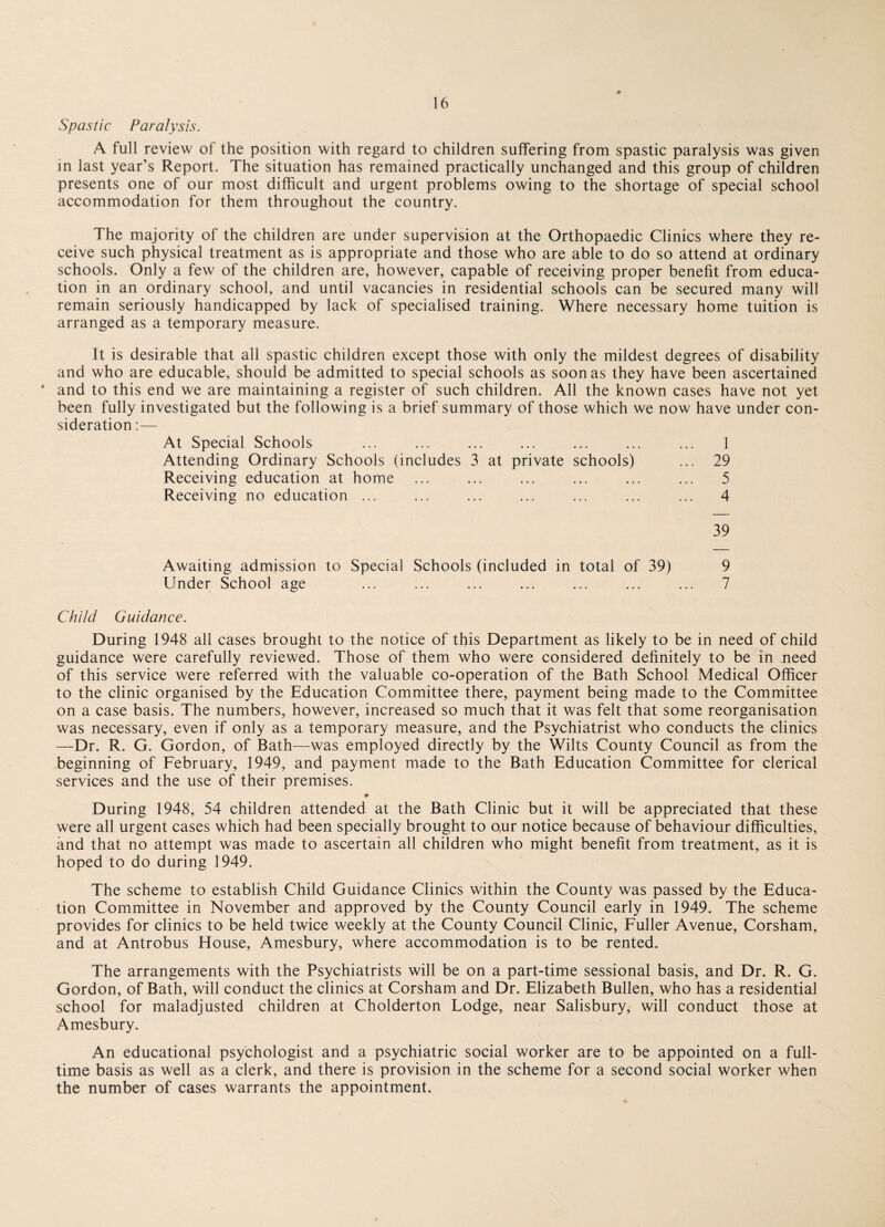 Spastic Paralysis. A full review of the position with regard to children suffering from spastic paralysis was given in last year’s Report. The situation has remained practically unchanged and this group of children presents one of our most difficult and urgent problems owing to the shortage of special school accommodation for them throughout the country. The majority of the children are under supervision at the Orthopaedic Clinics where they re¬ ceive such physical treatment as is appropriate and those who are able to do so attend at ordinary schools. Only a few of the children are, however, capable of receiving proper benefit from educa¬ tion in an ordinary school, and until vacancies in residential schools can be secured many will remain seriously handicapped by lack of specialised training. Where necessary home tuition is arranged as a temporary measure. It is desirable that all spastic children except those with only the mildest degrees of disability and who are educable, should be admitted to special schools as soon as they have been ascertained * and to this end we are maintaining a register of such children. All the known cases have not yet been fully investigated but the following is a brief summary of those which we now have under con¬ sideration :— At Special Schools ... ... ... ... ... ... ... 1 Attending Ordinary Schools (includes 3 at private schools) ... 29 Receiving education at home ... ... ... ... ... ... 5 Receiving no education ... ... ... ... ... ... ... 4 39 Awaiting admission to Special Schools (included in total of 39) 9 Under School age ... ... ... ... ... ... ... 7 Child Guidance. During 1948 all cases brought to the notice of this Department as likely to be in need of child guidance were carefully reviewed. Those of them who were considered definitely to be in need of this service were referred with the valuable co-operation of the Bath School Medical Officer to the clinic organised by the Education Committee there, payment being made to the Committee on a case basis. The numbers, however, increased so much that it was felt that some reorganisation was necessary, even if only as a temporary measure, and the Psychiatrist who conducts the clinics —Dr. R. G. Gordon, of Bath—was employed directly by the Wilts County Council as from the beginning of February, 1949, and payment made to the Bath Education Committee for clerical services and the use of their premises. * During 1948, 54 children attended at the Bath Clinic but it will be appreciated that these were all urgent cases which had been specially brought to our notice because of behaviour difficulties, and that no attempt was made to ascertain all children who might benefit from treatment, as it is hoped to do during 1949. The scheme to establish Child Guidance Clinics within the County was passed by the Educa¬ tion Committee in November and approved by the County Council early in 1949. The scheme provides for clinics to be held twice weekly at the County Council Clinic, Fuller Avenue, Corsham, and at Antrobus House, Amesbury, where accommodation is to be rented. The arrangements with the Psychiatrists will be on a part-time sessional basis, and Dr. R. G. Gordon, of Bath, will conduct the clinics at Corsham and Dr. Elizabeth Bullen, who has a residential school for maladjusted children at Cholderton Lodge, near Salisbury, will conduct those at Amesbury. An educational psychologist and a psychiatric social worker are to be appointed on a full¬ time basis as well as a clerk, and there is provision in the scheme for a second social worker when the number of cases warrants the appointment.