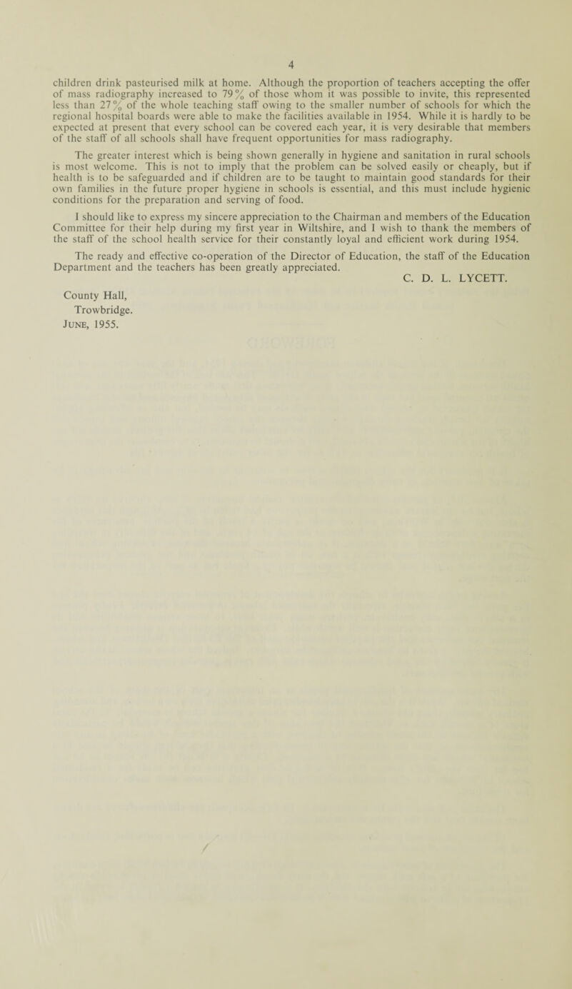 children drink pasteurised milk at home. Although the proportion of teachers accepting the offer of mass radiography increased to 79% of those whom it was possible to invite, this represented less than 27% of the whole teaching staff owing to the smaller number of schools for which the regional hospital boards were able to make the facilities available in 1954. While it is hardly to be expected at present that every school can be covered each year, it is very desirable that members of the staff of all schools shall have frequent opportunities for mass radiography. The greater interest which is being shown generally in hygiene and sanitation in rural schools is most welcome. This is not to imply that the problem can be solved easily or cheaply, but if health is to be safeguarded and if children are to be taught to maintain good standards for their own families in the future proper hygiene in schools is essential, and this must include hygienic conditions for the preparation and serving of food. I should like to express my sincere appreciation to the Chairman and members of the Education Committee for their help during my first year in Wiltshire, and 1 wish to thank the members of the staff' of the school health service for their constantly loyal and efficient work during 1954. The ready and effective co-operation of the Director of Education, the staff of the Education Department and the teachers has been greatly appreciated. C. D. L. LYCETT. County Hall, Trowbridge. June, 1955.