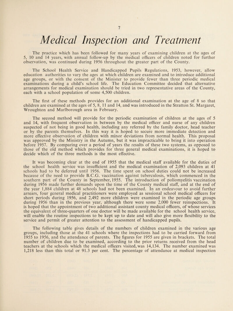 Medical Inspection and Treatment The practice which has been followed for many years of examining children at the ages of 5, 10 and 14 years, with annual follow-up by the medical officers of children noted for further observation, was continued during 1956 throughout the greater part of the County. The School Health Service and Handicapped Pupils Regulations, 1953, however, allow education authorities to vary the ages at which children are examined and to introduce additional age groups, or with the consent of the Minister to provide fewer than three periodic medical examinations during a child’s school life. The Education Committee decided that alternative arrangements for medical examination should be tried in two representative areas of the County, each with a school population of some 4,500 children. The first of these methods provides for an additional examination at the age of 8 so that children are examined at the ages of 5, 8, 11 and 14, and was introduced in the Stratton St. Margaret, Wroughton and Marlborough area in February. The second method will provide for the periodic examination of children at the ages of 5 and 14, with frequent observation in between by the medical officer and nurse of any children suspected of not being in good health, including any referred by the family doctor, head teacher or by the parents themselves. In this way it is hoped to secure more immediate detection and more effective observation of children with minor deviations from normal health. This proposal was approved by the Ministry in the Autumn, but it was impracticable to bring it into operation before 1957. By comparing over a period of years the results of these two systems, as opposed to those of the old method which provides for three general medical examinations, it is hoped to decide which of the three methods is the most effective. It was becoming clear at the end of 1955 that the medical staff available for the duties of the school health service was insufficient and the medical examination of 2,093 children at 41 schools had to be deferred until 1956. The time spent on school duties could not be increased because of the need to provide B.C.G. vaccination against tuberculosis, which commenced in the southern part of the County in September, 1955. The introduction of poliomyelitis vaccination during 1956 made further demands upon the time of the County medical staff, and at the end of the year 1,884 children at 48 schools had not been examined. In an endeavour to avoid further arrears, four general medical practitioners were employed as sessional school medical officers for short periods during 1956, and 2,492 more children were examined in the periodic age groups during 1956 than in the previous year, although there were some 2,000 fewer reinspections. It is hoped that the appointment of two additional assistant county medical officers, of whose services the equivalent of three-quarters of one doctor will be made available for the school health service, will enable the routine inspections to be kept up to date and will also give more flexibility to the service and permit of greater attention to the assessment of handicapped pupils. The following table gives details of the numbers of children examined in the various age groups, including those at the 41 schools where the inspections had to be carried forward from 1955 to 1956, and the attendance of parents. The figures for 1955 are given in brackets. The total number of children due to be examined, according to the prior returns received from the head teachers at the schools which the medical officers visited, was 14,134. The number examined was 1,218 less than this total or 91.3 per cent. The percentage of attendance at medical inspection