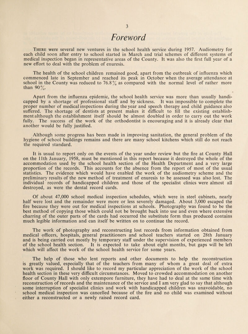 Foreword There were several new ventures in the school health service during 1957. Audiometry for each child soon after entry to school started in March and trial schemes of different systems of medical inspection began in representative areas of the County. It was also the first full year of a new effort to deal with the problem of enuresis. The health of the school children remained good, apart from the outbreak of influenza which commenced late in September and reached its peak in October when the average attendance at school in the County was reduced to 76.8% as compared with the normal level of rather more than 90%. ' a Apart from the influenza epidemic, the school health service was more than usually handi¬ capped by a shortage of professional staff and by sickness. It was impossible to complete the proper number of medical inspections during the year and speech therapy and child guidance also suffered. The shortage of dentists at present makes it difficult to fill the existing establish¬ ment although the establishment itself should be almost doubled in order to carry out the work fully. The success of the work of the orthodontist is encouraging and it is already clear that another would be fully justified. Although some progress has been made in improving sanitation, the general problem of the hygiene of school buildings remains and there are many school kitchens which still do not reach the required standard. It is usual to report only on the events of the year under review but the fire at County Hall on the 11th January, 1958, must be mentioned in this report because it destroyed the whole of the accommodation used by the school health section of the Health Department and a very large proportion of the records. This accounts for the absence from the report of most of the usual statistics. The evidence which would have enabled the work of the audiometry scheme and the preliminary results of the new method of treatment of enuresis to be assessed was also lost. The individual records of handicapped children and those of the specialist clinics were almost all destroyed, as were the dental record cards. Of about 47,000 school medical inspection schedules, which were in steel cabinets, nearly half were lost and the remainder were more or less severely damaged. About 3,000 escaped the fire because they were out for medical inspections at schools. Photography was found to be the best method of copying those which could not be brought back into use and even where extensive charring of the outer parts of the cards had occurred the substitute form thus produced contains much legible information and can itself be written on to continue the record. The work of photography and reconstructing lost records from information obtained from medical officers, hospitals, general practitioners and school teachers started on 28th January and is being carried out mostly by temporary staff under the supervision of experienced members of the school health section. It is expected to take about eight months, but gaps will be left which will affect the work of the school health service for some years. The help of those who lent reports and other documents to help the reconstruction is greatly valued, especially that of the teachers from many of whom a great deal of extra work was required. I should like to record my particular appreciation of the work of the school health section in these very difficult circumstances. Moved to crowded accommodation on another floor of County Hall with only extempore furniture, they have had to deal at the same time with reconstruction of records and the maintenance of the service and I am very glad to say that although some interruption of specialist clinics and work with handicapped children was unavoidable, no school medical inspection was cancelled because of the fire and no child was examined without either a reconstructed or a newly raised record card.