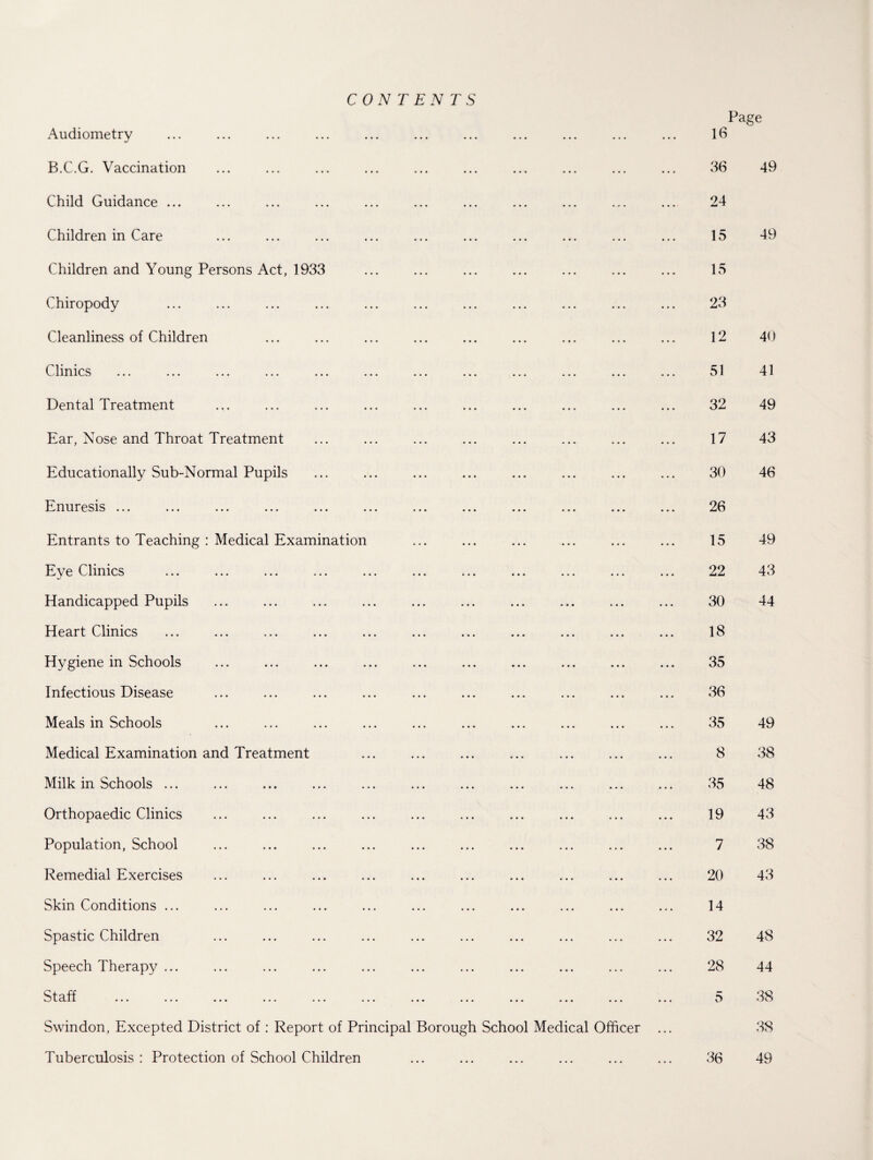 CONTENTS Page Audiometry 16 B.C.G. Vaccination 36 49 Child Guidance ... 24 Children in Care 15 49 Children and Young Persons Act, 1933 15 Chiropody . 23 Cleanliness of Children ... ... ... ... ... ... ... ... ... 12 40 Clinics V. X A JL A A ••• ••• ••• ••• ••• ••• • • • ••• ••• ••• ••• • • • 51 41 Dental Treatment 32 49 Ear, Nose and Throat Treatment 17 43 Educationally Sub-Normal Pupils 30 46 Enuresis ... ... ... ... ... ... ... ... ... ... ... ... 26 Entrants to Teaching : Medical Examination 15 49 Evp Climes a y v vi-iiiiviJ ••• ••• ••• • • • ••• ••• ••• • • • ••• ••• ••• 22 43 Handicapped Pupils 30 44 Heart ^ylmios ... ... ... ... ... ... ... ... ... ... ... 18 Hygiene in Schools 35 Infectious Disease 36 Meals in Schools 35 49 Medical Examination and Treatment 8 38 Milk in Schools ... 35 48 Orthopaedic Clinics 19 43 Population, School 7 38 Remedial Exercises 20 43 Skin Conditions ... 14 Spastic Children 32 48 Speech Therapy ... 28 44 Staff . 5 38 Swindon, Excepted District of : Report of Principal Borough School Medical Officer ... 38 Tuberculosis : Protection of School Children 36 49